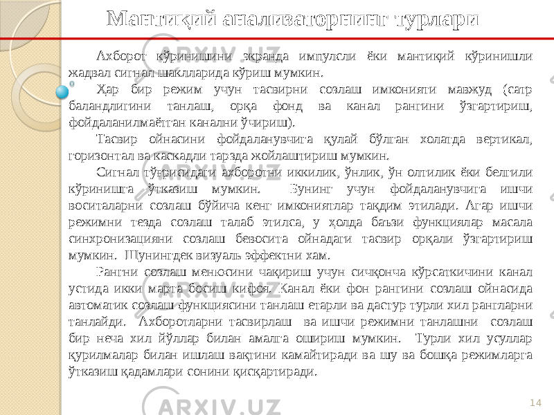 14Мантиқий анализаторнинг турлари Ахборот кўринишини экранда импулсли ёки мантиқий кўринишли жадвал сигнал шаклларида кўриш мумкин. Ҳар бир режим учун тасвирни созлаш имконияти мавжуд (сатр баландлигини танлаш, орқа фонд ва канал рангини ўзгартириш, фойдаланилмаётган канални ўчириш). Тасвир ойнасини фойдаланувчига қулай бўлган холатда вертикал, горизонтал ва каскадли тарзда жойлаштириш мумкин. Сигнал тўғрисидаги ахборотни иккилик, ўнлик, ўн олтилик ёки белгили кўринишга ўтказиш мумкин. Бунинг учун фойдаланувчига ишчи воситаларни созлаш бўйича кенг имкониятлар тақдим этилади. Агар ишчи режимни тезда созлаш талаб этилса, у ҳолда баъзи функциялар масала синхронизацияни созлаш бевосита ойнадаги тасвир орқали ўзгартириш мумкин. Шунингдек визуаль эффектни хам. Рангни созлаш менюсини чақириш учун сичқонча кўрсаткичини канал устида икки марта босиш кифоя. Канал ёки фон рангини созлаш ойнасида автоматик созлаш функциясини танлаш етарли ва дастур турли хил рангларни танлайди. Ахборотларни тасвирлаш ва ишчи режимни танлашни созлаш бир неча хил йўллар билан амалга ошириш мумкин. Турли хил усуллар қурилмалар билан ишлаш вақтини камайтиради ва шу ва бошқа режимларга ўтказиш қадамлари сонини қисқартиради. 