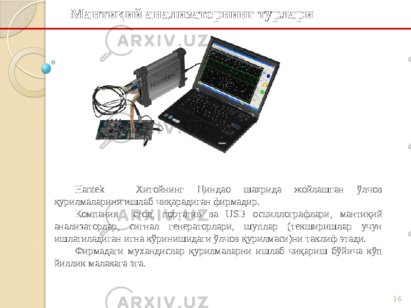 16Мантиқий анализаторнинг турлари Hantд – Хитойнинг Циндао шахрида жойлашган ўлчов қурилмаларини ишлаб чиқарадиган фирмадир. Компания стол, портатив ва USB осциллографлари, мантиқий анализаторлар, сигнал генераторлари, шуплар (текширишлар учун ишлатиладиган игна кўринишидаги ўлчов қурилмаси)ни таклиф этади. Фирмадаги мухандислар қурилмаларни ишлаб чиқариш бўйича кўп йиллик малакага эга. 