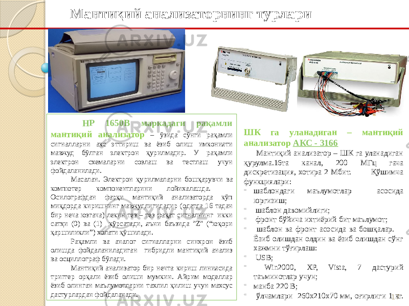 17Мантиқий анализаторнинг турлари ШК га уланадиган – мантиқий анализатор АКС - 3166 Мантиқий анализатор – ШК га уланадиган қурулма.16та канал, 200 МГц гача дискретизация, хотира 2 Мбит. Қўшимча функциялари: - шаблондаги маълумотлар асосида юргизиш; - шаблон давомийлиги; - фронт бўйича ихтиёрий бит маълумот; - шаблон ва фронт асосида ва бошқалар. Ёзиб олишдан олдин ва ёзиб олишдан сўнг хажмни тўғирлаш: - USB; - Win2000, XP, Vista, 7 дастурий таъминотлар учун; - манба 220 В; - ўлчамлари 260х210х70 мм, оғирлиги 1 кг.     HP 1650B маркадаги рақамли мантиқий анализатор – ўзида сўнги рақамли сигналларни акс эттириш ва ёзиб олиш имконияти мавжуд бўлган электрон қурилмадир. У рақамли электрон схемаларни созлаш ва тестлаш учун фойдаланилади. Масалан. Электрон қурилмаларни бошқарувчи ва компютер компонентларини лойихалашда. Осилографдан фарқи мантиқий анализаторда кўп миқдорда киришнинг мавжудлигидадир (одатда 16 тадан бир неча юзгача) лекин тез – тез фақат сигналнинг икки сатҳи (0) ва (1) кўрсатади, яъни баъзида &#34;Z&#34; (“юқори қаршиликли”) холати қўшилади. Рақамли ва аналог сигналларни синхрон ёзиб олишда фойдаланиладиган гибридли мантиқий анализ ва осциллограф бўлади. Мантиқий анализатор бир нечта кириш линиясида триггер орқали ёзиб олиши мумкин. Айрим моделлар ёзиб олинган маълумотларни тахлил қилиш учун махсус дастурлардан фойдаланади. 