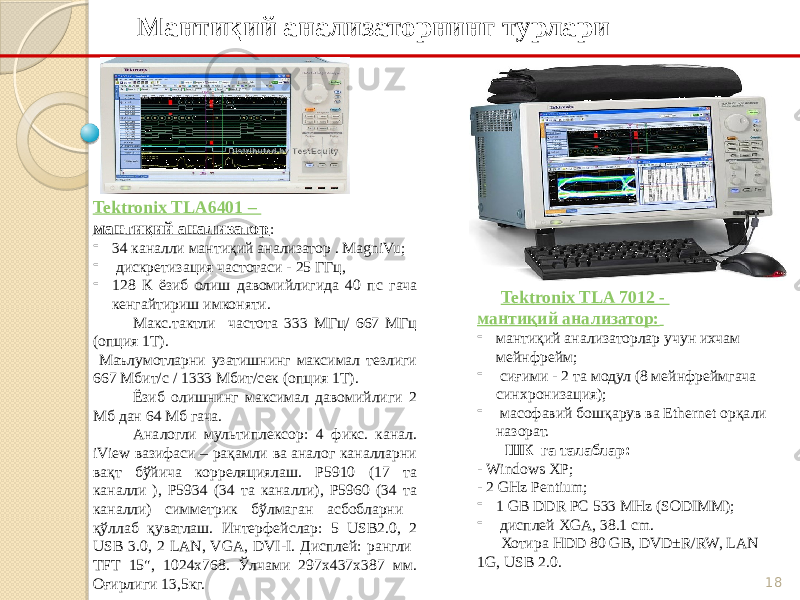 18Мантиқий анализаторнинг турлари Tektronix TLA6401 – мантиқий анализатор : - 34 каналли мантиқий анализатор . MagniVu; - дискретизация частотаси - 25 ГГц, - 128 К ёзиб олиш давомийлигида 40 пс гача кенгайтириш имконяти. Макс.тактли частота 333 МГц/ 667 МГц (опция 1Т). Маълумотларни узатишнинг максимал тезлиги 667 Мбит/с / 1333 Мбит/сек (опция 1Т). Ёзиб олишнинг максимал давомийлиги 2 Мб дан 64 Мб гача. Аналогли мультиплексор: 4 фикс. канал. iView вазифаси – рақамли ва аналог каналларни вақт бўйича корреляциялаш. P5910 (17 та каналли ), P5934 (34 та каналли), P5960 (34 та каналли) симметрик бўлмаган асбобларни қўллаб қуватлаш. Интерфейслар: 5 USB2.0, 2 USB 3.0, 2 LAN, VGA, DVI-I. Дисплей: рангли TFT 15&#34;, 1024х768. Ўлчами 297х437х387 мм. Оғирлиги 13,5кг. Tektronix TLA 7012 - мантиқий анализатор: - мантиқий анализаторлар учун ихчам мейнфрейм; - сиғими - 2 та модул (8 мейнфреймгача синхронизация); - масофавий бошқарув ва Ethernet орқали назорат. ШК га талаблар: - Windows XP; - 2 GHz Pentium; - 1 GB DDR PC 533 MHz (SODIMM); - дисплей XGA, 38.1 cm. Хотира HDD 80 GB, DVD±R/RW, LAN 1G, USB 2.0. 