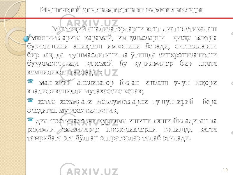 19Мантиқий анализаторнинг камчиликлари Мантиқий анализаторларни кенг диагностикалаш имкониятларига қарамай, импульсларни қисқа вақтда бузилишини аниқлаш имконини беради, сигналларни бир вақтда тушмаслигини ва ўтишда синхронизацияни бузулмаслигига қарамай бу қурилмалар бир нечта камчиликларга эгадир:  мантиқий анализатор билан ишлаш учун юқори квалификацияли мутахассис керак;  катта хажмдаги маълумотларни тушунтириб бера оладиган мутахассис керак;  диагностикаловчи қурилма ишини яхши биладиган ва рақамли схемаларда носозликларни топишда катта тажрибага эга бўлган операторлар талаб этилади. 