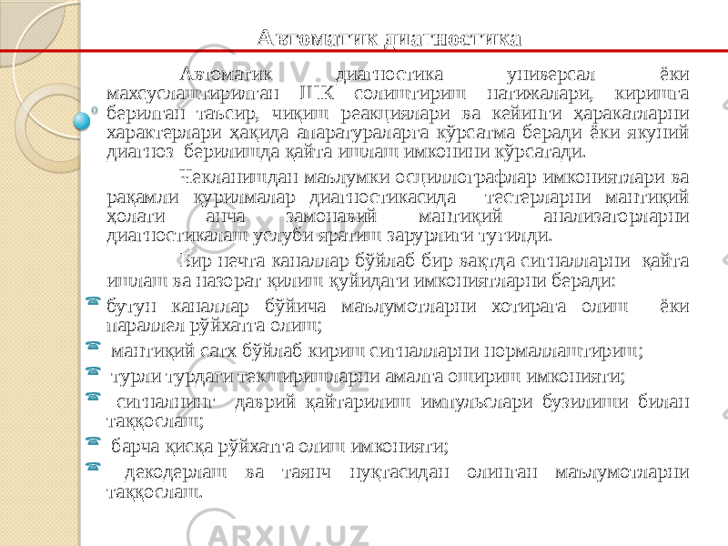 Автоматик диагностика универсал ёки махсуслаштирилган ШК солиштириш натижалари, киришга берилган таъсир, чиқиш реакциялари ва кейинги ҳаракатларни характерлари ҳақида апаратураларга кўрсатма беради ёки якуний диагноз берилишда қайта ишлаш имконини кўрсатади. Чекланишдан маълумки осциллографлар имкониятлари ва рақамли қурилмалар диагностикасида тестерларни мантиқий ҳолати анча замонавий мантиқий анализаторларни диагностикалаш услуби яратиш зарурлиги туғилди. Бир нечта каналлар бўйлаб бир вақтда сигналларни қайта ишлаш ва назорат қилиш қуйидаги имкониятларни беради:  бутун каналлар бўйича маълумотларни хотирага олиш ёки параллел рўйхатга олиш;  мантиқий сатх бўйлаб кириш сигналларни нормаллаштириш;  турли турдаги текширишларни амалга ошириш имконияти;  сигналнинг даврий қайтарилиш импульслари бузилиши билан таққослаш;  барча қисқа рўйхатга олиш имконияти;  декодерлаш ва таянч нуқтасидан олинган маълумотларни таққослаш. Автоматик диагностика 