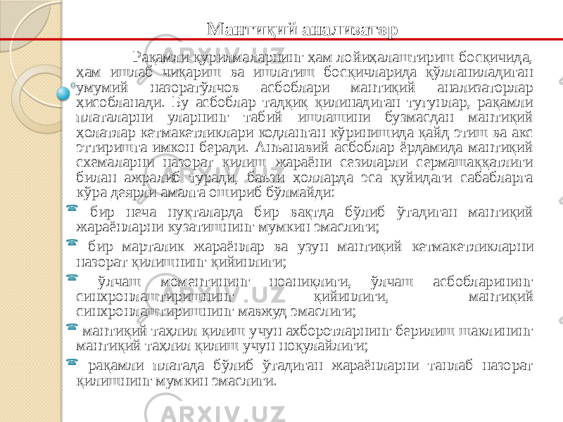 Рақамли қурилмаларнинг ҳам лойиҳалаштириш босқичида, ҳам ишлаб чиқариш ва ишлатиш босқичларида қўлланиладиган умумий назорат ўлчов асбоблари мантиқий анализаторлар ҳисобланади. Бу асбоблар тадқиқ қилинадиган тугунлар, рақамли платаларни уларнинг табий ишлашини бузмасдан мантиқий ҳолатлар кетма кетликлари кодланган кўринишида қайд этиш ва акс эттиришга имкон беради. Анъанавий асбоблар ёрдамида мантиқий схемаларни назорат қилиш жараёни сезиларли сермашаққатлиги билан ажралиб туради, баъзи ҳолларда эса қуйидаги сабабларга кўра деярли амалга ошириб бўлмайди:  бир неча нуқталарда бир вақтда бўлиб ўтадиган мантиқий жараёнларни кузатишнинг мумкин эмаслиги;  бир марталик жараёнлар ва узун мантиқий кетма кетликларни назорат қилишнинг қийинлиги;  ўлчаш моментининг ноаниқлиги, ўлчаш асбобларининг синхронлаштиришнинг қийинлиги, мантиқий синхронлаштиришнинг мавжуд эмаслиги;  мантиқий таҳлил қилиш учун ахборотларнинг берилиш шаклининг мантиқий таҳлил қилиш учун ноқулайлиги;  рақамли платада бўлиб ўтадиган жараёнларни танлаб назорат қилишнинг мумкин эмаслиги. Мантиқий анализатор 