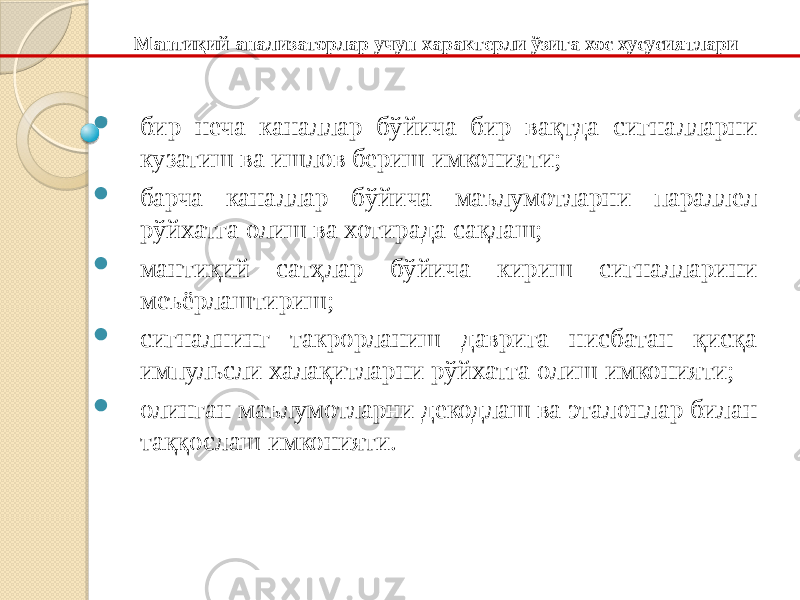  бир неча каналлар бўйича бир вақтда сигналларни кузатиш ва ишлов бериш имконияти;  барча каналлар бўйича маълумотларни параллел рўйхатга олиш ва хотирада сақлаш;  мантиқий сатҳлар бўйича кириш сигналларини меъёрлаштириш;  сигналнинг такрорланиш даврига нисбатан қисқа импульсли халақитларни рўйхатга олиш имконияти;  олинган маълумотларни декодлаш ва эталонлар билан таққослаш имконияти. Мантиқий анализаторлар учун характерли ўзига хос хусусиятлари 