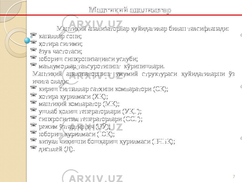 7 Мантиқий анализаторлар қуйидагилар билан тавсифланади:  каналлар сони;  ҳотира сиғими;  ёзув частотаси;  юбориш синхронизацияси услуби;  маълумотлар таъсуротининг кўринишлари. Мантиқий анализаторнинг умумий структураси қуйидагиларни ўз ичига олади:  кириш сигналлар сатҳини компаратори (СК);  хотира қурилмаси (ХҚ);  мантиқий компаратор (МК);  ушлаб қолиш генераторлари (УҚГ);  синхросигнал генераторлари (ССГ);  режим ўзгартиргич (РЎ);  юбориш қурилмаси (ЮҚ);  визуал чиқишни бошқариш қурилмаси (ВЧБҚ);  дисплей (Д). Мантиқий анализатор 