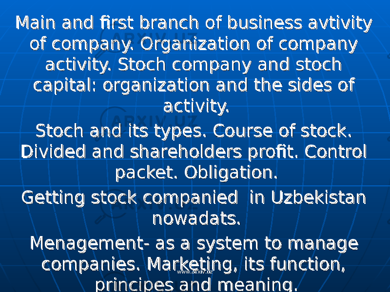 Main and first branch of business avtivity Main and first branch of business avtivity of company. Organization of company of company. Organization of company activity. Stoch company and stoch activity. Stoch company and stoch capital: organization and the sides of capital: organization and the sides of activity. activity. Stoch and its types. Course of stock. Stoch and its types. Course of stock. Divided and shareholders profit. Control Divided and shareholders profit. Control packet. Obligation. packet. Obligation. Getting stock companied in Uzbekistan Getting stock companied in Uzbekistan nowadats.nowadats. Menagement- as a system to manage Menagement- as a system to manage companies. Marketing, its function, companies. Marketing, its function, principes and meaning.principes and meaning. www.arxiv.uzwww.arxiv.uz 