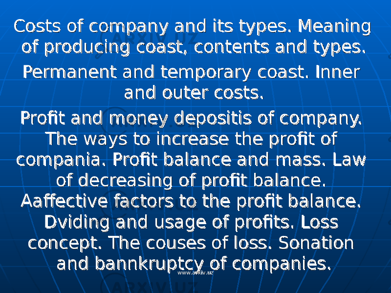 Costs of company and its types. Meaning Costs of company and its types. Meaning of producing coast, contents and types.of producing coast, contents and types. Permanent and temporary coast. Inner Permanent and temporary coast. Inner and outer costs.and outer costs. Profit and money depositis of company. Profit and money depositis of company. The ways to increase the profit of The ways to increase the profit of compania. Profit balance and mass. Law compania. Profit balance and mass. Law of decreasing of profit balance. of decreasing of profit balance. Aaffective factors to the profit balance. Aaffective factors to the profit balance. Dviding and usage of profits. Loss Dviding and usage of profits. Loss concept. The couses of loss. Sonation concept. The couses of loss. Sonation and bannkruptcy of companies.and bannkruptcy of companies. www.arxiv.uzwww.arxiv.uz 