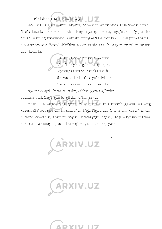 Noziklashib borar lahzalar sayin. Shoir she’rlarida dunyoni, hayotni, odamlarni badiiy idrok etish tamoyili ustdi. Nozik kuzatishlar, ohorlar tashbehlarga tayangan holda, tuyg’ular mo’yqalamida chizadi ularning suvratlarini. Xususan, uning «Dasht kechasi», «Qizilqum» she’rlari diqqatga sazovor. Yoxud «Ko’klam naqorati» she’rida shunday manzaralar tasviriga duch kelamiz: Yellarni alqamoq mavridi kelmish, Yashil maysalarga burnangan qirlar. Siynasiga shira to’lgan dashtlarda, Shuvoqlar hazin bir kuyni shivirlar. Yellarni alqamoq mavridi kelmish: Ayqirib oqajak sherna’ra soylar, O’shshaygan tog’lardan qocharlar nari, Sog’ingan kengliklar yo’lini poylab. Shoir biror narsani yalang’och, quruq nomi bilan atamaydi. Albatta, ularning xususiyatini ko’rsatuvchi bir sifat bilan birga tilga oladi. Chunonchi, kuychi soylar, xushxon qamishlar, sherna’ri soylar, o’shshaygan tog’lar, laqqi maynalar mastura kurtaklar, hotamtoy tuproq, telba sog’inch, tashnako’z quyosh. 11 