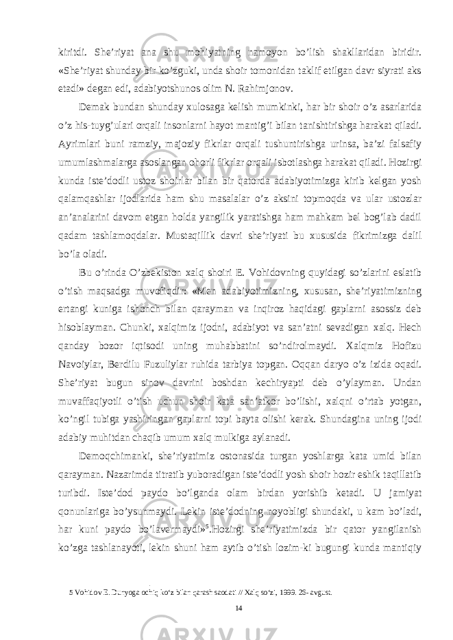 kiritdi. She’riyat ana shu mohiyatning namoyon bo’lish shakllaridan biridir. «She’riyat shunday bir ko’zguki, unda shoir tomonidan taklif etilgan davr siyrati aks etadi» degan edi, adabiyotshunos olim N. Rahimjonov. Demak bundan shunday xulosaga kelish mumkinki, har bir shoir o’z asarlarida o’z his-tuyg’ulari orqali insonlarni hayot mantig’i bilan tanishtirishga harakat qiladi. Ayrimlari buni ramziy, majoziy fikrlar orqali tushuntirishga urinsa, ba’zi falsafiy umumlashmalarga asoslangan ohorli fikrlar orqali isbotlashga harakat qiladi. Hozirgi kunda iste’dodli ustoz shoirlar bilan bir qatorda adabiyotimizga kirib kelgan yosh qalamqashlar ijodlarida ham shu masalalar o’z aksini topmoqda va ular ustozlar an’analarini davom etgan holda yangilik yaratishga ham mahkam bel bog’lab dadil qadam tashlamoqdalar. Mustaqillik davri she’riyati bu xususida fikrimizga dalil bo’la oladi. Bu o’rinda O’zbekiston xalq shoiri E. Vohidovning quyidagi so’zlarini eslatib o’tish maqsadga muvofiqdir: «Men adabiyotimizning, xususan, she’riyatimizning ertangi kuniga ishonch bilan qarayman va inqiroz haqidagi gaplarni asossiz deb hisoblayman. Chunki, xalqimiz ijodni, adabiyot va san’atni sevadigan xalq. Hech qanday bozor iqtisodi uning muhabbatini so’ndirolmaydi. Xalqmiz Hofizu Navoiylar, Berdilu Fuzuliylar ruhida tarbiya topgan. Oqqan daryo o’z izida oqadi. She’riyat bugun sinov davrini boshdan kechiryapti deb o’ylayman. Undan muvaffaqiyotli o’tish uchun shoir kata san’atkor bo’lishi, xalqni o’rtab yotgan, ko’ngil tubiga yashiringan gaplarni topi bayta olishi kerak. Shundagina uning ijodi adabiy muhitdan chaqib umum xalq mulkiga aylanadi. Demoqchimanki, she’riyatimiz ostonasida turgan yoshlarga kata umid bilan qarayman. Nazarimda titratib yuboradigan iste’dodli yosh shoir hozir eshik taqillatib turibdi. Iste’dod paydo bo’lganda olam birdan yorishib ketadi. U jamiyat qonunlariga bo’ysunmaydi. Lekin iste’dodning noyobligi shundaki, u kam bo’ladi, har kuni paydo bo’lavermaydi» 5 .Hozirgi she’riyatimizda bir qator yangilanish ko’zga tashlanayoti, lekin shuni ham aytib o’tish lozim-ki bugungi kunda mantiqiy 5 Vohidov E. Dunyoga ochiq ko‘z bilan qarash saodati // Xalq so‘zi, 1999. 26- avgust. 14 