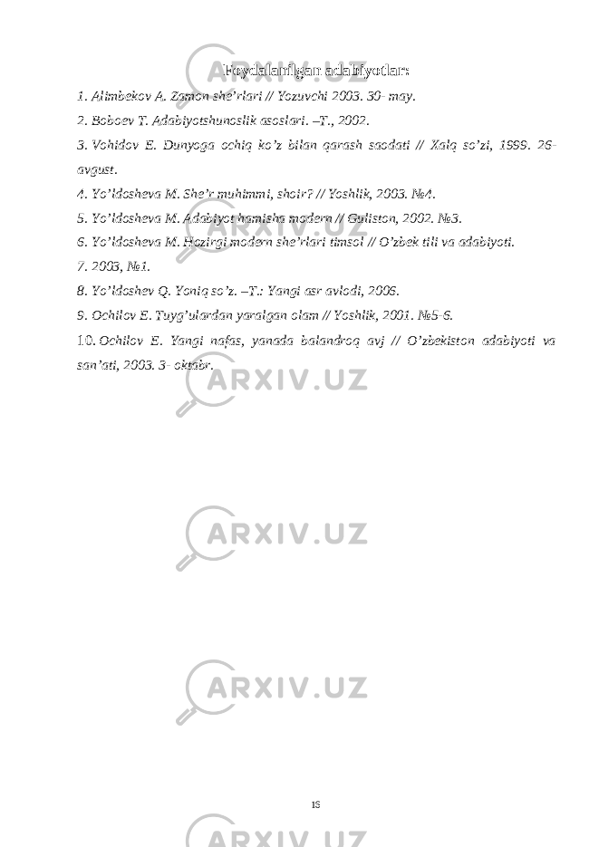 Foydalanilgan adabiyotlar: 1. Alimbekov A. Zamon she’rlari // Yozuvchi 2003. 30- may. 2. Boboev T. Adabiyotshunoslik asoslari. –T., 2002. 3. Vohidov E. Dunyoga ochiq ko’z bilan qarash saodati // Xalq so’zi, 1999. 26- avgust. 4. Yo’ldosheva M. She’r muhimmi, shoir? // Yoshlik, 2003. №4. 5. Yo’ldosheva M. Adabiyot hamisha modern // Guliston, 2002. №3. 6. Yo’ldosheva M. Hozirgi modern she’rlari timsol // O’zbek tili va adabiyoti. 7. 2003, №1. 8. Yo ’ ldoshev Q . Yoniq so ’ z . – T .: Yangi asr avlodi , 2006. 9. Ochilov E. Tuyg’ulardan yaralgan olam // Yoshlik, 2001. №5-6. 10. Ochilov E. Yangi nafas, yanada balandroq avj // O’zbekiston adabiyoti va san’ati, 2003. 3- oktabr. 16 