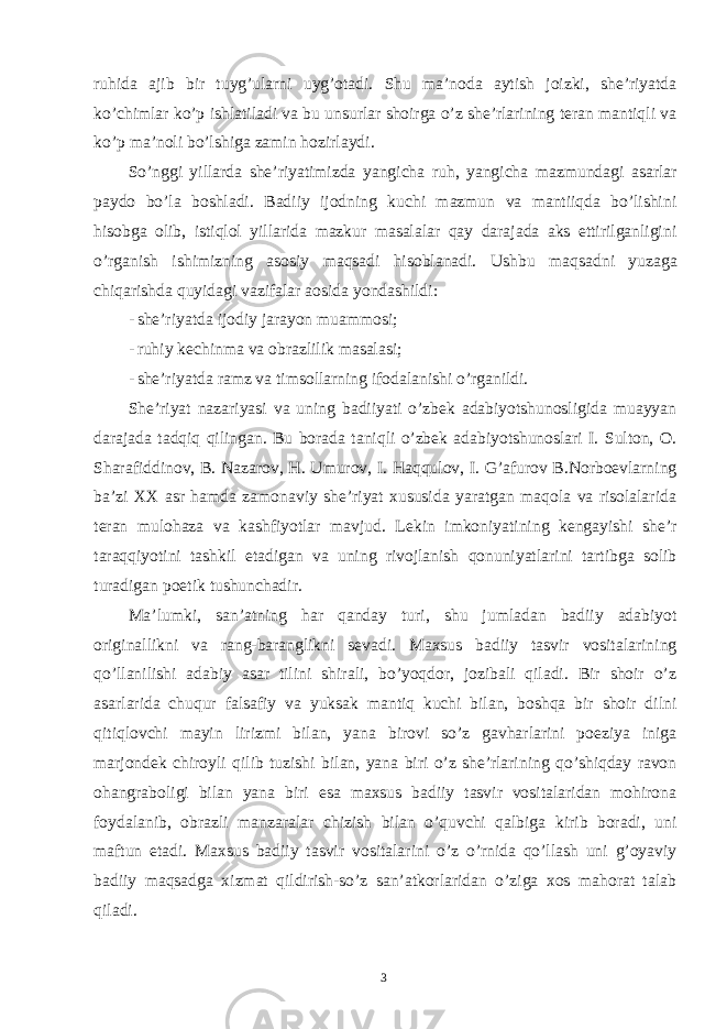 ruhida ajib bir tuyg’ularni uyg’otadi. Shu ma’noda aytish joizki, she’riyatda ko’chimlar ko’p ishlatiladi va bu unsurlar shoirga o’z she’rlarining teran mantiqli va ko’p ma’noli bo’lshiga zamin hozirlaydi. So’nggi yillarda she’riyatimizda yangicha ruh, yangicha mazmundagi asarlar paydo bo’la boshladi. Badiiy ijodning kuchi mazmun va mantiiqda bo’lishini hisobga olib, istiqlol yillarida mazkur masalalar qay darajada aks ettirilganligini o’rganish ishimizning asosiy maqsadi hisoblanadi. Ushbu maqsadni yuzaga chiqarishda quyidagi vazifalar aosida yondashildi: - she’riyatda ijodiy jarayon muammosi; - ruhiy kechinma va obrazlilik masalasi; - she’riyatda ramz va timsollarning ifodalanishi o’rganildi. She’riyat nazariyasi va uning badiiyati o’zbek adabiyotshunosligida muayyan darajada tadqiq qilingan. Bu borada taniqli o’zbek adabiyotshunoslari I. Sulton, O. Sharafiddinov, B. Nazarov, H. Umurov, I. Haqqulov, I. G’afurov B.Norboevlarning ba’zi XX asr hamda zamonaviy she’riyat xususida yaratgan maqola va risolalarida teran mulohaza va kashfiyotlar mavjud. Lekin imkoniyatining kengayishi she’r taraqqiyotini tashkil etadigan va uning rivojlanish qonuniyatlarini tartibga solib turadigan poetik tushunchadir. Ma’lumki, san’atning har qanday turi, shu jumladan badiiy adabiyot originallikni va rang-baranglikni sevadi. Maxsus badiiy tasvir vositalarining qo’llanilishi adabiy asar tilini shirali, bo’yoqdor, jozibali qiladi. Bir shoir o’z asarlarida chuqur falsafiy va yuksak mantiq kuchi bilan, boshqa bir shoir dilni qitiqlovchi mayin lirizmi bilan, yana birovi so’z gavharlarini poeziya iniga marjondek chiroyli qilib tuzishi bilan, yana biri o’z she’rlarining qo’shiqday ravon ohangraboligi bilan yana biri esa maxsus badiiy tasvir vositalaridan mohirona foydalanib, obrazli manzaralar chizish bilan o’quvchi qalbiga kirib boradi, uni maftun etadi. Maxsus badiiy tasvir vositalarini o’z o’rnida qo’llash uni g’oyaviy badiiy maqsadga xizmat qildirish-so’z san’atkorlaridan o’ziga xos mahorat talab qiladi. 3 