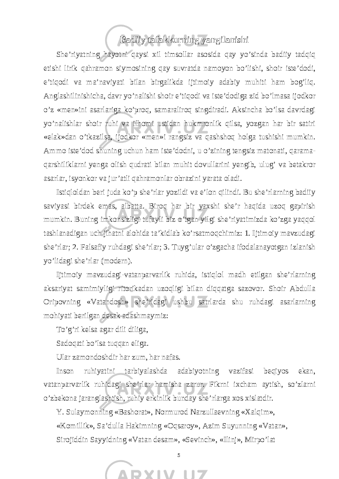 Badiiy tafakkurning yangilanishi She’riyatning hayotni qaysi xil timsollar asosida qay yo’sinda badiiy tadqiq etishi lirik qahramon siymosining qay suvratda namoyon bo’lishi, shoir iste’dodi, e’tiqodi va ma’naviyati bilan birgalikda ijtimoiy adabiy muhiti ham bog’liq. Anglashilinishicha, davr yo’nalishi shoir e’tiqodi va iste’dodiga zid bo’lmasa ijodkor o’z «men»ini asarlariga ko’proq, samaraliroq singdiradi. Aksincha bo’lsa davrdagi yo’nalishlar shoir ruhi va ilhomi ustidan hukmronlik qilsa, yozgan har bir satiri «elak»dan o’tkazilsa, ijodkor «men»i rangsiz va qashshoq holga tushishi mumkin. Ammo iste’dod shuning uchun ham iste’dodni, u o’zining tengsiz matonati, qarama- qarshiliklarni yenga olish qudrati bilan muhit dovullarini yengib, ulug’ va betakror asarlar, isyonkor va jur’atli qahramonlar obrazini yarata oladi. Istiqloldan beri juda ko’p she’rlar yozildi va e’lon qilindi. Bu she’rlarning badiiy saviyasi birdek emas, albatta. Biroq har bir yaxshi she’r haqida uzoq gapirish mumkin. Buning imkonsizligi tufayli biz o’tgan yilgi she’riyatimizda ko’zga yaqqol tashlanadigan uch jihatni alohida ta’kidlab ko’rsatmoqchimiz: 1. Ijtimoiy mavzudagi she’rlar; 2. Falsafiy ruhdagi she’rlar; 3. Tuyg’ular o’zgacha ifodalanayotgan izlanish yo’lidagi she’rlar (modern). Ijtimoiy mavzudagi-vatanparvarlik ruhida, istiqlol madh etilgan she’rlarning aksariyat samimiyligi ritorikadan uzoqligi bilan diqqatga sazovor. Shoir Abdulla Oripovning «Vatandosh» she’ridagi ushbu satrlarda shu ruhdagi asarlarning mohiyati berilgan desak adashmaymiz: To’g’ri kelsa agar dili diliga, Sadoqati bo’lsa tuqqan eliga. Ular zamondoshdir har zum, har nafas. Inson ruhiyatini tarbiyalashda adabiyotning vazifasi beqiyos ekan, vatanparvarlik ruhidagi she’rlar hamisha zarur. Fikrni ixcham aytish, so’zlarni o’zbekona jaranglashtish, ruhiy erkinlik bunday she’rlarga xos xislatdir. Y. Sulaymonning «Bashorat», Normurod Narzullaevning «Xalqim», «Komillik», Sa’dulla Hakimning «Oqsaroy», Azim Suyunning «Vatan», Sirojiddin Sayyidning «Vatan desam», «Sevinch», «Ilinj», Mirpo’lat 5 