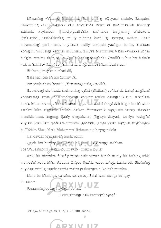 Mirzoning «Vatan», Muhammad Rahmonning «Quyosh shahri», Eshqobul Shukurning «Oltin Beshik» kabi she’rlarida Vatan va yurt mavzusi samimiy satrlarda kuylanadi. Ijtimoiy-publisistik she’rlarda tuyg’uning o’zbekona ifodalanishi, tashbehlardagi milliy ruhning kuchliligi ayniqsa, muhim. She’r mavzusidagi qat’i nazar, u yuksak badiiy saviyada yozilgan bo’lsa, kitobxon ko’nglini junbushga keltirish shubhasiz. Zulfiya Mo’minova Vatan «yurakka bitgan bitigim manim» desa, shoira Qutlibekaning she’rlarida Ozodlik uchun har birimiz «tik turishimiz» fidoyi bo’lishimiz zarurligi ehtiros bilan ifodalanadi: Bir bor qilmay chin izhori dil, Xalq haqi deb bir bor turmay tik. Biz seniki desak bemalol, Yuzimizga tufla, Ozodlik. Bu ruhdagi she’rlarda shoirlarning epitet (sifatlash) qo’llashda tashqi belgilarni ko’rsatishga emas, ichki mohiyatga ko’proq e’tibor qaratganliklarini ta’kidlash kerak. Millat ravnaqi, Vatan farovonligi yo’lida o’zini fidoyi deb bilgan har bir shoir asarlari bilan xizmatda bo’lishi darkor. Yurtsevarlik tuyg’usini tarixiy shaxslar misolida ham, bugungi ijobiy o’zgarishlar, jilg’ayu daryosi, toshiyu toshg’ini kuylash bilan ham ifodalash mumkin. Asosiysi, fikrga Vatan tuyg’usi singdirilgan bo’lishida. Shu o’rinda Muhammad Rahmon topib aytganidek: Har qaydan toparsan bir burda nonni, Qayda bor bunday yurt, sadqa qil jonni. Bag’ringga mahkam bos O’zbekistonni- Vatan topilmaydi! - makon topilar. Aniq bir obrazdan falsafiy mushohada tomon borish odatiy bir holning ichki ma’nosini ko’ra bilish Abdulla Oripov ijodida yaqol ko’zga tashlanadi. Shoirning quyidagi to’rtligi tagida qancha ma’no yashiringanini ko’rish mumkin. Mana bu hikmatga, do’stim, sol quloq, Balki senu menga bo’lgay bir saboq. Posbonning qovog’i uyilgan bo’lsa, Hatto jannatga ham tortmaydi oyoq. 2 2 Oripov A. Tanlangan asarlar. 2-jild. –T., 2001, 342- bet. 6 