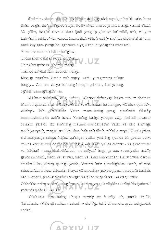 Shoirning shu va shu kabi she’rlarida oddiy gapdek tuyulgan har bir so’z, hatto tinish belgisi she’r oldiga qo’yilgan ijodiy niyatni ruyobga chiqarishga xizmat qiladi. 90- yillar, istiqlol davrida shoir ijodi yangi pog’onaga ko’tarildi, xalq va yurt tashvishi haqida o’ylar yanada teranlashdi. «Shoir qalbi» she’rida shoir o’zi bir umr sevib kuylagan yurtga bo’lgan teran tuyg’ularini quyidagicha izhor etdi: Yurtda ne muborak ishlar bo’lg’usi, Undan shoir qalbi shavqqa to’lg’usi... Uning har go’shasi jahondir menga, Toshloq bo’ylari ham ravondir menga... Mavjiga nogohon kimdir tosh otgay, Zarbi yuragimning tubiga botgay... Gar sen daryo bo’lsang-irmog’ingdirman, Lat yesang, og’riqli barmog’ingdirman. «Hikmat sadolari», «Haj daftari», «Jeneva daftari»ga kirgan turkum she’rlari bilan bir qatorda shoir «Xalq», «Vatan», «Turkiston bolalariga», «O’zbek qomusi», «Fidoyi» kabi she’rlarida Vatan mavzusining yangi qirralarini falsafiy umumlashmalarda ochib berdi. Yurtning koriga yaragan ezgu fazilatli insonlar obrazini yaratdi. Bu she’rning mazmun-mundarijasini Vatan va xalq sha’niga madhiya aytish, mavjud reallikni shunchaki ta’kidlash tashkil etmaydi. Ularda jahon sivilizasiyasiga salmoqli hissa qo’shgan qadim yurtning «jonida bir gavhar bor», qonida «iymon nuri doimo oqib turgan», «kattakon yo’lga chiqqan» xalq kechmishi va istiqboli manzaralari chiziladi, ma’suliyatli bugunga xos xususiyatlar badiiy gavdalantiriladi, inson va jamiyat, inson va tabiat mavzusidagi azaliy o’ylar davom ettiriladi. Istiqlolning qadriga yetish, Vatanni ko’z qarachig’idan asrash, o’tmish saboqlaridan hulosa chiqarib nihoyat «Olomonlik» psixologiyasini uloqtirib tashlab, haq-huquqini, jahonaro qadrini tanigan xalq bo’lishga da’vat, kelajagi buyuk O’zbekistonning saodati uning farzandlarining yaqqalamligida ekanligi hissiyobrazli yo’sinda ifodalab beriladi. «Yulduzlar qazosi»dagi chuqur ramziy va falsafiy ruh, poetik sirlilik, fikrimizcha «Vafo qilarmisan» bahorim» she’riga kelib birmuncha oydinlashgandek bo’ladi. 7 