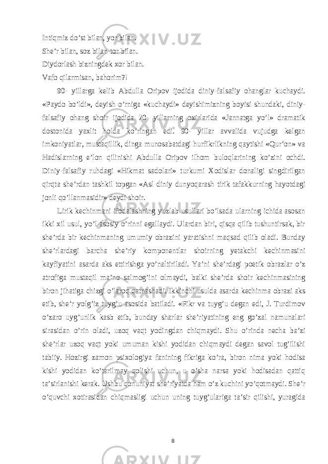 Intiqmiz do’st bilan, yor bilan. She’r bilan, soz bilan-tor bilan. Diydorlash bizningdek xor bilan. Vafo qilarmisan, bahorim?! 90- yillarga kelib Abdulla Oripov ijodida diniy-falsafiy ohanglar kuchaydi. «Paydo bo’ldi», deyish o’rniga «kuchaydi» deyishimizning boyisi shundaki, diniy- falsafiy ohang shoir ijodida 70- yillarning oxirlarida «Jannatga yo’l» dramatik dostonida yaxlit holda ko’ringan edi. 90- yillar avvalida vujudga kelgan imkoniyatlar, mustaqillik, dinga munosabatdagi hurfikrlikning qaytishi «Qur’on» va Hadislarning e’lon qilinishi Abdulla Oripov ilhom buloqlarining ko’zini ochdi. Diniy-falsafiy ruhdagi «Hikmat sadolari» turkumi Xodislar donaligi singdirilgan qirqta she’rdan tashkil topgan «Asl diniy dunyoqarash tirik tafakkurning hayotdagi jonli qo’llanmasidir» deydi shoir. Lirik kechinmani ifodalashning yuzlab usullari bo’lsada ularning ichida asosan ikki xil usul, yo’l asosiy o’rinni egallaydi. Ulardan biri, qisqa qilib tushuntirsak, bir she’rda bir kechinmaning umumiy obrazini yaratishni maqsad qilib oladi. Bunday she’rlardagi barcha she’riy komponentlar shoirning yetakchi kechinmasini kayfiyatini asarda aks ettirishga yo’naltiriladi. Ya’ni she’rdagi poetik obrazlar o’z atrofiga mustaqil ma’no salmog’ini olmaydi, balki she’rda shoir kechinmasining biron jihatiga chizgi o’laroq qatnashadi. Ikkinchi usulda asarda kechinma obrazi aks etib, she’r yolg’iz tuyg’u asosida batiladi. «Fikr va tuyg’u degan edi, J. Turdimov o’zaro uyg’unlik kasb etib, bunday sharlar she’riyatining eng go’zal namunalari sirasidan o’rin oladi, uzoq vaqt yodingdan chiqmaydi. Shu o’rinda necha ba’zi she’rlar uzoq vaqt yoki umuman kishi yodidan chiqmaydi degan savol tug’ilishi tabiiy. Hozirgi zamon psixologiya fanining fikriga ko’ra, biron nima yoki hodisa kishi yodidan ko’tarilmay qolishi uchun, u o’sha narsa yoki hodisadan qattiq ta’sirlanishi kerak. Ushbu qonuniyat she’riyatda ham o’z kuchini yo’qotmaydi. She’r o’quvchi xotirasidan chiqmasligi uchun uning tuyg’ulariga ta’sir qilishi, yuragida 8 