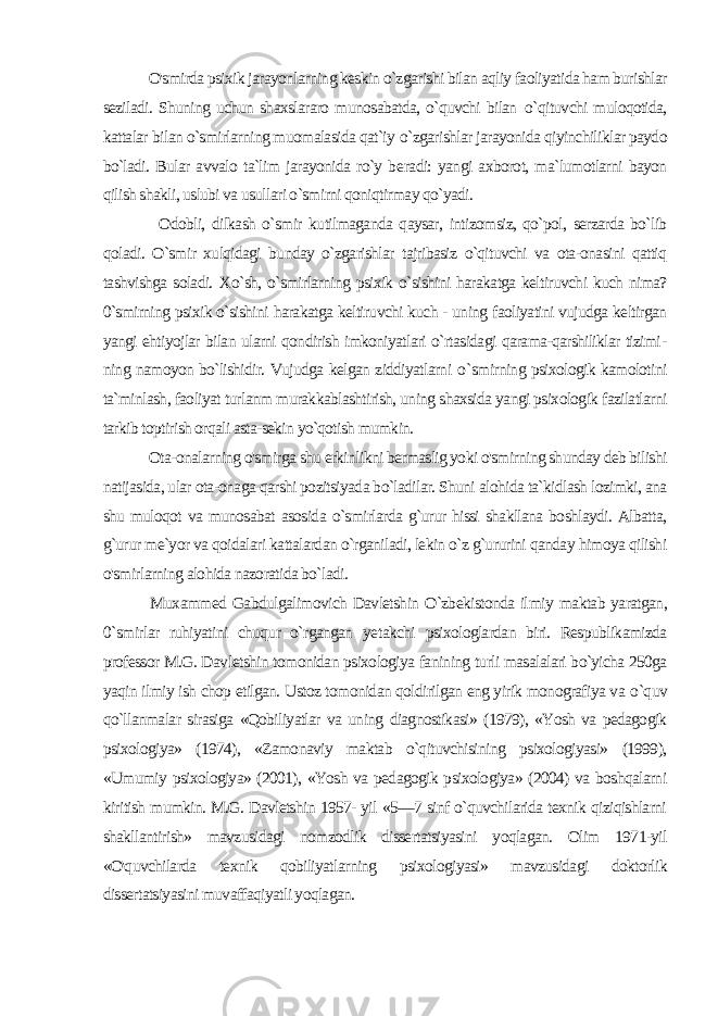  O&#39;smirda psixik jarayonlarning keskin o`zgarishi bilan aqliy faoliyatida ham burishlar seziladi. Shuning uchun shaxslararo munosabatda, o`quvchi bilan o `qituvchi muloqotida, kattalar bi lan o`smirlarning muomalasida qat`iy o `zgarishlar jarayonida qiyinchiliklar paydo bo`ladi. Bular avvalo ta`lim jarayonida ro`y be radi: yangi axborot, ma`lumotlarni bayon qilish shakli, uslubi va usullari o`smirni qoniqtirmay qo`yadi. Odobli, dilkash o`smir kutilmaganda qaysar, intizomsiz, qo`pol, serzarda bo`lib qoladi. O`smir xulqidagi bunday o`zgarishlar tajribasiz o`qituvchi va ota-onasini qattiq tashvishga soladi. Xo`sh, o`smirlarning psixik o`sishini harakatga keltiruvchi kuch nima? 0`smirning psixik o`sishini harakatga keltiruvchi kuch - uning faoliyatini vujudga keltirgan yangi ehtiyojlar bilan ularni qondirish imkoniyatlari o`rtasidagi qarama-qarshiliklar tizimi - ning namoyon bo`lishidir. Vujudga kelgan ziddiyatlarni o `smirning psixologik kamolotini ta`minlash, faoliyat turlanm murakkablashtirish, uning shaxsida yangi psixologik fazilatlarni tarkib toptirish orqali asta-sekin yo`qotish mumkin. Ota-onalarning o&#39;smirga shu erkinlikni bermaslig yoki o&#39;smirning shunday deb bilishi natijasida, ular ota-onaga qarshi pozitsiyada bo`ladilar. Shuni alohida ta`kidlash lozimki, ana shu muloqot va munosabat asosida o`smirlarda g`urur hissi shakllana boshlaydi. Albatta, g`urur me`yor va qoidalari kattalardan o`rganiladi, lekin o`z g`ururini qanday himoya qilishi o&#39;smirlarning alohida nazoratida bo`ladi. Muxammed Gabdulgalimovich Davletshin O`zbekistonda il miy maktab yaratgan, 0 `smirlar ruhiyatini chuqur o`rgangan ye takchi psixologlardan biri. Respublikamizda professor M.G. Dav letshin tomonidan psixologiya fanining turli masalalari bo`yicha 250ga yaqin ilmiy ish chop etilgan. Ustoz tomonidan qoldirilgan eng yirik monografiya va о `quv qo`llanmalar sirasiga «Qobiliyatlar va uning diagnostikasi» (1979), «Yosh va pedagogik psixologiya» (1974), «Zamonaviy maktab o`qituvchisining psixologiyasi» (1999), «Umumiy psixologiya» (2001), «Yosh va pedagogik psixologiya» (2004) va boshqalarni kiritish mumkin. M.G. Davletshin 1957- yil «5—7 sinf o`quvchilarida texnik qiziqishlarni shakllantirish» mavzusidagi nomzodlik dissertatsiyasini yoqlagan. Olim 1971-yil «O&#39;quvchilarda texnik qobiliyatlarning psixologiyasi» mavzusidagi doktorlik dissertatsiyasini muvaffaqiyatli yoqlagan. 