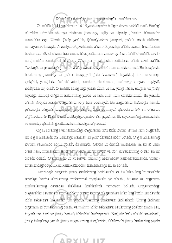 O`smirlik davriga umumpsixologik tavsifnoma. O`smirlik 10-11 yoshlardan 14-15 yoshlargacha bo&#39;lgan davrni tashkil etadi. Hozirgi o`smirlar o`tmishdoshlariga nis batan jismoniy, aqliy va siyosiy jihatdan birmuncha ustunlikka ega. Ularda jinsiy yetilish, ijtimoiylashuv jarayoni, psixik o&#39;sish oldinroq namoyon bo`lmoqda. Aksariyat o`quvchilarda o `smir lik yoshiga o`tish, asosan, 5-sinflardan boshlanadi. «Endi o`smir bola emas, biroq katta ham emas» ayni shu ta`rif o`smirlik davri - ning muhim xarakterini bildiradi. O`smirlik - bolalikdan kattalikka o`tish davri bo`lib, fiziologik va psixologik jihatdan o`ziga xos xususiyatlari bilan xarakterlanadi. Bu bosqichda bolalarning jismoniy va psixik taraqqiyoti juda tezlashadi, hayotdagi turli narsalarga qiziqishi, yangilikka intilishi ortadi, xarakteri shakllana di, ma`naviy dunyosi boyiydi, ziddiyatlar avj oladi. O`smirlik balog`atga yetish davri bo`lib, yangi hislar, sezgilar va jinsiy hayotga taalluqli chigal masalalarning paydo bo`lishi bilan ham xarakterlanadi. Bu yoshda o`smir rivojida keskin o`zgarishlar ro`y bera boshlaydi. Bu o&#39;zgarishlar fiziologik hamda psixologik o`zgarishlardir. Bo`yga o`sish bir tekis bormaydi: qiz-bolalar 5-7 sm o`ssalar, o`g`il bolalar 5-10 sm o`sadilar. Bo&#39;yiga qarab o`sish paysimon ilk suyaklarning uzunlashishi va umurtqa qismining kattalashishi hisobiga ro`y beradi. Og`iz bo`shlig`i va halqumdagi o&#39;zgarishlar oqibatida tovush tembri ham o&#39;zgaradi. Bu o`g`il bolalarda qiz bolalarga nisbatan ko`proq darajada sodir bo&#39;ladi. O`g`il bolalarning tovushi vazminroq bo`lib qoladi, do`rillaydi. Garchi bu davrda mushaklar tez sur`at bilan o`ssa ham, mustahkamlashsa ham, lekin baribir oyoq va qo`l suyaklarining o`sish sur`ati orqada qoladi. O`smirlarda bu xususiyat ularning beso`naqay xatti-harakatlarida, yurish- turishlaridagi qo&#39;pollikka, katta-katta odim tashlashlariga sabab bo`ladi. Fiziologik o&#39;zgarish jinsiy yetilishning boshlanishi va bu bilan bog`liq ravishda tanadagi barcha a`zolarning mukammal rivoj lanishi va o`sishi, hujayra va organizm tuzilmalarining qaytadan shakllana boshlashida namoyon bo`ladi. Organizmdagi o`zgarishlar bevosita o`smir endokrin sistemasining o`zgarishlari bilan bog`liqdir. Bu davrda ichki sekretsiya bezlaridan biri gipofiz bezining funksiyasi faollashadi. Uning faoliyati organizm to`qimalarining o&#39;sishi va muhim ichki sekretsiya bezlarining (qalqonsimon bez, buyrak usti bezi va jinsiy bezlar) ishlashini kuchaytiradi. Natijada bo`y o`sishi tezlashadi, jinsiy balog`atga yetish (jinsiy organlarning rivojlanishi, ikkilamchi jinsiy bezlarning paydo 