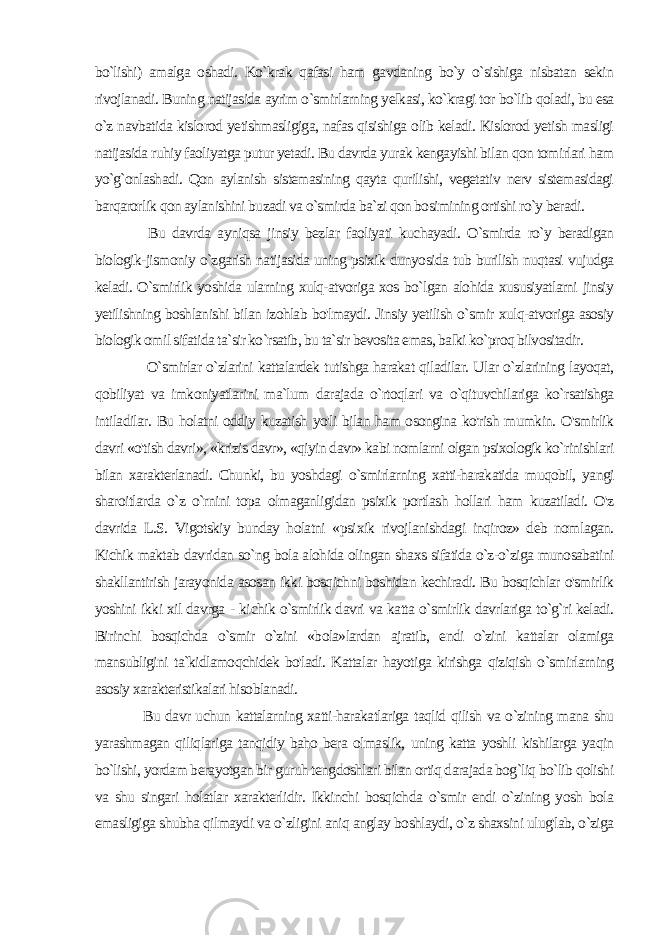 bo`lishi) amalga oshadi. Ko`krak qafasi ham gavdaning bo`y o`sishiga nisbatan sekin rivojlanadi. Buning natijasida ayrim o`smirlarning yelkasi, ko`kragi tor bo`lib qoladi, bu esa o`z navbatida kislorod yetishmasligiga, nafas qisishiga olib keladi. Kislorod yetish masligi natijasida ruhiy faoliyatga putur yetadi. Bu davrda yurak kengayishi bilan qon tomirlari ham yo`g`onlashadi. Qon aylanish sistemasining qayta qurilishi, vegetativ nerv sistemasidagi barqarorlik qon aylanishini buzadi va o`smirda ba`zi qon bosimining ortishi ro`y beradi. Bu davrda ayniqsa jinsiy bezlar faoliyati kuchayadi. O`smirda ro`y beradigan biologik-jismoniy o`zgarish natijasida uning psixik dunyosida tub burilish nuqtasi vujudga keladi. O`smirlik yoshida ularning xulq-atvoriga xos bo`lgan alohida xususiyatlarni jinsiy yetilishning boshlanishi bilan izohlab bo&#39;lmaydi. Jinsiy yetilish o`smir xulq-atvoriga asosiy biologik omil sifatida ta`sir ko`rsatib, bu ta`sir bevosita emas, balki ko`proq bilvositadir. O`smirlar o`zlarini kattalardek tutishga harakat qiladilar. Ular o`zlarining layoqat, qobiliyat va imkoniyatlarini ma`lum darajada o`rtoqlari va o`qituvchilariga ko`rsatishga intiladilar. Bu holatni oddiy kuzatish yo&#39;li bilan ham osongina ko&#39;rish mumkin. O&#39;smirlik davri «o&#39;tish davri», «krizis davr», «qiyin davr» kabi nomlarni olgan psixologik ko`rinishlari bilan xarakterlanadi. Chunki, bu yoshdagi o`smirlarning xatti-harakatida muqobil, yangi sharoitlarda o`z o`rnini topa olmaganligidan psixik portlash hollari ham kuzatiladi. O&#39;z davrida L.S. Vigotskiy bunday holatni «psi xik rivojlanishdagi inqiroz» deb nomlagan. Kichik maktab davridan so`ng bola alohida olingan shaxs sifatida o`z-o`ziga munosabatini shakllantirish jarayonida asosan ikki bosqichni boshidan kechiradi. Bu bosqichlar o&#39;smirlik yoshini ikki xil davrga - ki chik o`smirlik davri va katta o`smirlik davrlariga to`g`ri keladi. Birinchi bosqichda o`smir o`zini «bola»lardan ajratib, endi o`zini kattalar olamiga mansubligini ta`kidlamoqchidek bo&#39;ladi. Katta lar hayotiga kirishga qiziqish o`smirlarning asosiy xarakteristikalari hisoblanadi. Bu davr uchun kattalarning xatti-harakatlariga taqlid qilish va o`zining mana shu yarashmagan qiliqlariga tanqidiy baho bera olmaslik, uning katta yoshli kishilarga yaqin bo`lishi, yordam berayotgan bir guruh tengdoshlari bilan ortiq darajada bog`liq bo`lib qolishi va shu singari holatlar xarakterlidir. Ikkinchi bosqichda o`smir endi o`zining yosh bola emasligiga shubha qilmaydi va o`zligini aniq anglay boshlaydi, o`z shaxsini ulug&#39;lab, o`ziga 