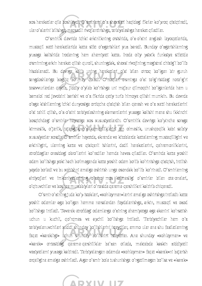 xos harakatlar qila boshlaydi. O`smirlarni o`z shaxslari haqidagi fikrlar ko`proq qiziqtiradi, ular o`zlarini bilishga, maqsadli rivojlantirishga, tarbiyalashga harakat qiladilar. O`smirlik davrida ichki erkinlikning o&#39;sishida, o`z-o`zini anglash layoqatlarida, mustaqil xatti-harakatlarida katta sifat o`zgarishlari yuz beradi. Bunday o`zgarishlarning yuzaga kelishida irodaning ham ahamiyati katta. Iroda oliy psixik funksiya si fatida o&#39;smirning erkin harakat qilish quroli, shuningdek, shaxsi rivojining magistral chizig`i bo`lib hisoblanadi. Bu davrga kelib uning harakatlari o`zi bilan o&#39;rtoq bo`lgan bir guruh tengdoshlariga bog&#39;liq bo`lmay qoladi. O`rtoqlari o&#39;smirga o`zi to`g`risidagi noto`g`ri tasavvurlardan qaytib, jiddiy o`ylab ko`rishga uni majbur qilmoqchi bo`lganlarida ham u bemalol rad javobini berishi va o`z fikrida qatiy turib himoya qilishi mumkin. Bu davrda o`zga kishilarning ichki dunyosiga ortiqcha qiziqish bilan qarash va o`z xatti-harakatlarini o`zi tahlil qilish, o`z-o`zini tarbiyalashning elementlarini yuzaga kelishi mana shu ikkinchi bosqichdagi o`smirlar hayotiga xos xususiyatlardir. O`smirlik davriga ko`pincha so&#39;zga kirmaslik, o`jarlik, tajanglik, o`z kamchiliklarini tan olmaslik, urushqoqlik kabi salbiy xususiyatlar xosdir. O`smirlar hayotda, ekranda va kitoblarda kattalarning mustaqilligini va erkinligini, ularning katta va qiziqarli ishlarini, dadil harakatlarini, qahramonliklarini, atrofdagilar orasidagi obro`larini ko`radilar hamda havas qiladilar. O`smirda katta yoshli odam bo`lishga yoki hech bo&#39;lmaganda katta yoshli odam bo&#39;lib ko`rinishga qiziqish, intilish paydo bo&#39;ladi va bu xohishni amalga oshirish unga osondek bo`lib ko`rinadi. O`smirlarning ehtiyojlari va imkoniyatlarining o`zaro mos kelmasligi o`smirlar bilan ota-onalari, o`qituvchilar va bosh qa murabbiylari o`rtasida qarama-qarshilikni keltirib chiqaradi. O`smir o`zining juda ko`p istaklari, «xohlayman»larini amal ga oshirishga intiladi: katta yoshli odamlar ega bo`lgan hamma narsalardan foydalanishga, erkin, mustaqil va ozod bo`lishga intiladi. Tevarak-atrofdagi odamlarga o`zining ahamiyatga ega ekanini ko`rsatish uchun u kuchli, qo`rqmas va epchil bo`lishga intiladi. Tarbiyachilar ham o`z tarbiyalanuvchilari xuddi shunday bo`lishlarini istaydilar, ammo ular ana shu fazilatlarning faqat «kerakligi» uchun shunday bo`lishini istaydilar. Ana shunday «xohlayman» va «kerak» o&#39;rtasidagi qarama-qarshiliklar ba`zan oilada, maktabda keskin ziddiyatli vaziyatlarni yuzaga keltiradi. Tarbiyalangan odamda «xohlayman» faqat «kerak»ni bajarish orqaligina amalga oshiriladi. Agar o`smir bola tushunishga o`rgatilmagan bo`lsa va «kerak» 