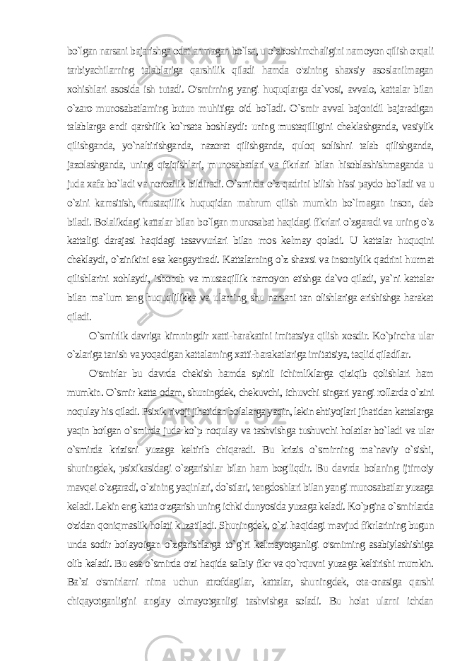 bo`lgan narsani bajarishga odatlanmagan bo`lsa, u o`zboshimchaligini namoyon qilish orqa li tarbiyachilarning talablariga qarshilik qiladi hamda o&#39;zining shaxsiy asoslanilmagan xohishlari asosida ish tutadi. O&#39;smirning yangi huquqlarga da`vosi, avvalo, kattalar bilan o`zaro munosabatlarning butun muhitiga oid bo`ladi. O`smir avval bajonidil bajaradigan talablarga endi qarshilik ko`rsata boshlaydi: uning mustaqilligini cheklashganda, vasiylik qilishganda, yo`naltirishganda, nazorat qilishganda, quloq solishni talab qilishganda, jazolashganda, uning qiziqishlari, munosabatlari va fikrlari bilan hisoblashishmaganda u juda xafa bo`ladi va norozilik bildiradi. O`smirda o`z qadrini bilish hissi paydo bo`ladi va u o`zini kamsitish, mustaqillik huquqidan mahrum qilish mumkin bo`lmagan inson, deb biladi. Bolalikdagi kattalar bilan bo`lgan munosabat haqidagi fikrlari o`zgaradi va uning o`z kattaligi darajasi haqidagi tasavvurlari bilan mos kelmay qoladi. U kattalar huquqini cheklaydi, o`zinikini esa kengaytiradi. Kattalarning o`z shaxsi va insoniylik qadrini hurmat qilishlarini xohlaydi, ishonch va musta qillik namoyon etishga da`vo qiladi, ya`ni kattalar bilan ma`lum teng huquqlilikka va ularning shu narsani tan olishlariga erishishga harakat qiladi. O`smirlik davriga kimningdir xatti-harakatini imitatsiya qilish xosdir. Ko`pincha ular o`zlariga tanish va yoqadigan kattalarning xatti-harakatlariga imitatsiya, taqlid qiladilar. O&#39;smirlar bu davrda chekish hamda spirtli ichimliklarga qiziqib qolishlari ham mumkin. O`smir katta odam, shuningdek, chekuvchi, ichuvchi singari yangi rollarda o`zini noqulay his qiladi. Psixik rivoji jihatidan bolalarga yaqin, lekin ehtiyojlari jihatidan kattalarga yaqin bo&#39;lgan o`smirda juda ko`p noqulay va tashvishga tushuvchi holatlar bo`ladi va ular o`smirda krizisni yuzaga keltirib chiqaradi. Bu krizis o`smirning ma`naviy o`sishi, shuningdek, psixikasidagi o`zgarishlar bilan ham bog&#39;liqdir. Bu davrda bolaning ijtimoiy mavqei o`zgaradi, o`zining yaqinlari, do`stlari, tengdoshlari bilan yangi munosabatlar yuzaga keladi. Lekin eng katta o&#39;zgarish uning ichki dunyosida yuzaga keladi. Ko`pgina o`smirlarda o&#39;zidan qoniqmaslik holati kuzatiladi. Shuningdek, o`zi ha qidagi mavjud fikrlarining bugun unda sodir bo&#39;layoigan o`zgarishlarga to`g`ri kelmayotganligi o&#39;smirning asabiylashishiga olib keladi. Bu esa o`smirda o&#39;zi haqida salbiy fikr va qo`rquvni yuza ga keltirishi mumkin. Ba`zi o&#39;smirlarni nima uchun atrofdagilar, kattalar, shuningdek, ota-onasiga qarshi chiqayotganligini anglay olmayotganligi tashvishga soladi. Bu holat ularni ichdan 