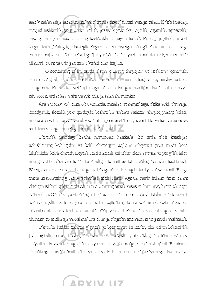 asabiylashishlariga sabab bo`ladi va o`smirlik davri inqirozi yuzaga ke ladi. Krizis boladagi mavjud tushkunlik, yolg&#39;izlikka intilish, passivlik yoki aksi, o`jarlik, qaysarlik, agressivlik, hayotga salbiy munosabatlarning kechishida namoyon bo&#39;ladi. Bunday paytlarda u o`zi singari katta fiziologik, psixologik o`zgarishlar kechayotgan o`rtog`i bilan muloqot qilishga katta ehtiyoj sezadi. Do`sti o`smirga ijobiy ta`sir qiladimi yoki uni yo`idan urib, yomon ta`sir qiladimi -bu narsa uning axloqiy qiyofasi bilan bog`liq. O`rtoqlarining ta`siri ostida o`smir o`zining ehtiyojlari va istaklarini qondirishi mumkin. Agarda bundan qanoatlanish un ga katta mamnunlik bag`ishlasa, bunday hollarda uning ba`zi bir harakat yoki qiliqlarga nisbatan bo`lgan tasodifiy qiziqish lari dastavval ishtiyoqqa, undan keyin ehtiros yoki odatga aylanishi mumkin. Ana shunday yo`l bilan o`quvchilarda, masalan, matematikaga, fizika yoki ximiyaga, duradgorlik, slesarlik yoki qandaydir boshqa bir ishlarga nisbatan ishtiyoq yuzaga keladi, ammo o`quvchilar xuddi shunday yo`l bilan yolg`onchilikka, bezorilikka va boshqa axloqsiz xatti-harakatlarga ham o`rganib qolishlari mumkin. O`smirlik davridagi barcha nomunosib harakatlar bir onda o`tib ketadigan xohishlarning ko`pligidan va kelib chiqadigan oqibatni nihoyatda yuza tarzda ko&#39;ra bilishlikdan kelib chiqadi. Deyarli barcha zararli xohishlar oldin zararsiz va yengillik bilan amalga oshiriladigandek bo`lib ko`rinadigan ko`ngil ochish tarzidagi ishlardan boshlanadi. Biroq, aslida esa bu ishlarni amal ga oshirishga o`smirlarning imkoniyatlari yetmaydi. Bunga shaxs taraqqiyotining tabiiy ehtiyojlari ta`sir qiladi. Agarda osmir bola lar faqat bajara oladigan ishlarni qilganlarida edi, ular o`zlarining psixik xususiyatlarini rivojlantira olmagan bo&#39;lar edilar. O`smirlar, o`zlarining turli xil xohishlarini bevosita qondirishdan bo`lak narsani ko`ra olmaydilar va bunday xohishlar xatarli oqibatlarga tomon yo`llaganda o&#39;zlarini vaqtida to`xtatib qola olmasliklari ham mumkin. O`quvchilarni o`z xatti-harakatlarining oqibatlarini oldindan ko`ra bilishga va o&#39;zlarini tuta bilishga o`rgatish tarbiyachilarning asosiy vazifasidir. O`smirlar haddan tashqari g`ayratli va besaramjon bo`ladilar, ular uchun bekorchilik juda og`irdir, bir xil tarzdagi ishlardan tezda toliqadilar, bir xildagi ish bilan qiziqmay qo`yadilar, bu esa ularning ta`lim jarayonlari muvaffaqiyatiga kuchli ta`sir qiladi. Binobarin, o`smirlarga muvaffaqiyatli ta`lim va tarbiya berishda ularni turli faoliyatlarga qiziqtirish va 