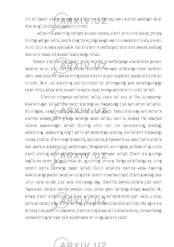 turli xil foydali mashg&#39;ulotlarga jalb qilish hamda qiyinroq, lekin kuchlari yetadigan ishlar bilan shug`ullantirish nihoyatda muhimdir. «O`smirlik yoshining mohiyati shundan iboratki, o`smir bir muncha faolroq ijtimoiy muhitga yetilgan bo&#39;lib, bolalik chog`ida vujudga kelgan eski munosabatlarni buzib, ana shu muhit uchun kurasha boshlaydi». Har bir o`smir muvaffaqiyatli ishlar bilan tevarak-atrofdagi odamlar o`rtasida o`z shaxsini tasdiqlashga intiladi. Kattalar o`smirlarning foydali jamoa ishlarida muvaffaqiyatga erishishlarida yordam berishlari va bu bilan ularning o`z qadr-qimmatini namoyon qilishlariga imkon berishlari lozim. Aks holda ular boshqalarning oldida o`zlarini yuqori qo&#39;yishlari, bepisandlik qilishlari mumkin. Buni ular o`zlarining qadr-qimmatlari tan olinmaganligi yoki kamsitilganligiga qarshi chiqib, salbiy ishlar va xatti-harakatlar orqali amalga oshirishlari mum kin bo`ladi. O`smirlar nihoyatda taqlidchan bo`lib, ularda hali aniq bir fikr, dunyoqarash shakllanmagan bo`ladi. Ular tashqi ta`sirlarga va hissiyotlarga juda beriluvchan bo`ladilar. Shuningdek, ularga mardlik, jasurlik, tantiqlik ham xosdir. Tashqi ta`sirlarga beriluvchanlik o`smirda shaxsiy fikrni yuzaga kelishiga sabab bo`ladi, lekin bu shaxsiy fikr aksariyat hollarda asoslanmagan bo`ladi. Shuning uchun ham ular ota-onalarning, atrofdagi kattalarning, ustozlarning to`g`ri yo`lni ko`rsatishlariga qaramay, o`z fikrlarini o`tkazishga harakat qiladilar. O`smirlarga farosatlilik, tejamkorlik, ehtiyotkorlik va uzoqni ko`ra bilishlik kabi psixik xususi yatlar hali yetishmaydi. Tengdoshlari, shuningdek, sinfdoshlari guruhida o`smir o`zining kelishuvchanlik xususiyati bilan namo yon bo`ladi. O`smir o`z guruhiga bog`liq va qaram bo`lgani hol da shu guruhning umumiy fikriga qo`shilishiga va uning qarorini doimo bajarishga tayyor bo`ladi. Guruh ko`pincha o&#39;smirda «biz» hissining shakllanishiga yordam beradi va uning ichki holatini mustahkamlaydi. O`smir yoshdagi bola uchun do`st tan lash juda katta ahamiyatga ega. O&#39;smirlik davrida do`stlik juda qadrli hisoblanadi. Do`stlar doimiy ravishda ruhan, qalban yaqin bo`lishga ehtiyoj sezadilar. Bu ehtiyoj o`smir do`stlarning hol-ahvol so`rashishi va ko`rishishlarida (qo`l berib, quchoq ochib ko`rishish) birga o`tirish va birga yurishga harakat qilishlarida ko`rinadi. Ko`pgina ana shunday juda yaqin munosabatlar, o`smirlarning shaxs bo`lib shakllanishida, hamkorlikdagi harakatlarining izi in son qalbi va xotirasida bir umrga saqlanib qoladi. 