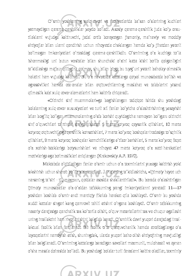  O`smir yoshlarning xulq-atvori va faoliyatlarida ba`zan o`zlarining kuchlari yetmaydigan qarama-qarshiliklar paydo bo`ladi. Asosiy qarama-qarshilik juda ko`p orzu- tilaklarni vujudga keltiruvchi, jadal ortib borayotgan jismoniy, ma`naviy va moddiy ehtiyojlar bilan ularni qondirish uchun nihoyatda cheklangan hamda ko`p jihatdan yetarli bo`lmagan imkoniyatlari o`rtasidagi qarama-qarshilikdir. O`smirning o`z kuchiga to`la ishonmasligi uni butun vositalar bilan shunchaki o`zini katta kishi bo&#39;lib qolganligini ta`kidlashga majbur qilibgina qolmay, shu bilan birga bu tuyg`uni yetarli baholay olmaslik holatini ham vujudga keltiradi. Bu o`z navbatida kattalarga qo&#39;pol munosabatda bo`lish va agressivlikni hamda ota-onalar bilan o&#39;qituvchilarning maslahat va talablarini pisand qilmaslik kabi xulq-atvor alomatlarini ham keltirib chiqaradi. «Oltinchi sinf muammolari»ga bag&#39;ishlangan tadqiqot ishida shu yoshdagi bolalarning xulq-atvor xususiyatlari va turli xil fanlar bo`yicha o`zlashtirishning pasayishi bilan bog`liq bo`lgan muammolarning o`sib borishi quyidagicha namoyon bo`lgan: ol tinchi sinf o`quvchilari to`rtinchi sinfga nisbatan 6 marta ko&#39;proq qaysarlik qilishlari, 10 marta ko&#39;proq o&#39;qituvchilarga qarshilik ko&#39;rsatishlari, 7 marta ko`proq boshqalar irodasiga to`sqinlik qi lishlari, 9 marta ko&#39;proq boshqalar kamchiliklariga e`tibor berishlari, 5 marta ko`proq faqat o`z xohish-istaklariga bo&#39;ysunishlari va nihoyat 42 marta ko&#39;proq o`z xatti-harakatlari motivlariga ega bo&#39;lmasliklari aniqlangan (Krakovskiy A.P. 1970). Maktabda o`qitiladigan fanlar o`smir uchun o`z taxminlarini yuzaga keltirish yoki tekshirish uchun sharoit bo`lib xizmat qiladi. J. Piajening ta`kidlashicha, «Ijtimoiy hayot uch narsaning ta`siri - til, mazmun, qoidalar asosida shakllantiriladi». Bu borada o`zlashtirilgan ijtimoiy munosabatlar o`z-o`zidan tafakkurning yangi imkoniyatlanni yaratadi 11—12 yoshdan boshlab o`smir endi mantiqiy fikrlab harakat qila boshlaydi. O`smir bu yoshda xuddi kattalar singari keng qamrovli tahlil etishni o`rgana boshlaydi. O`smir tafakkurning nazariy darajasiga qanchalik tez ko`tarila olishi, o`quv materiallarini tez va chuqur egallashi uning intellektini ham rivojlani shini belgilab beradi. O`smirlik davri yuqori darajadagi intel - lektual faollik bilan farqlanadi. Bu faollik o`ta qiziquvchanlik hamda atrofdagilarga o`z layoqatlarini namoyish etish, shu ningdek, ularda yuqori baho olish ehtiyojining mavjudligi bilan belgilanadi. O`smirning kattalarga beradigan savollari mazmunli, mulohazali va aynan o`sha masala doirasida bo`ladi. Bu yosh dagi bolalar turli farazlarni keltira oladilar, taxminiy 