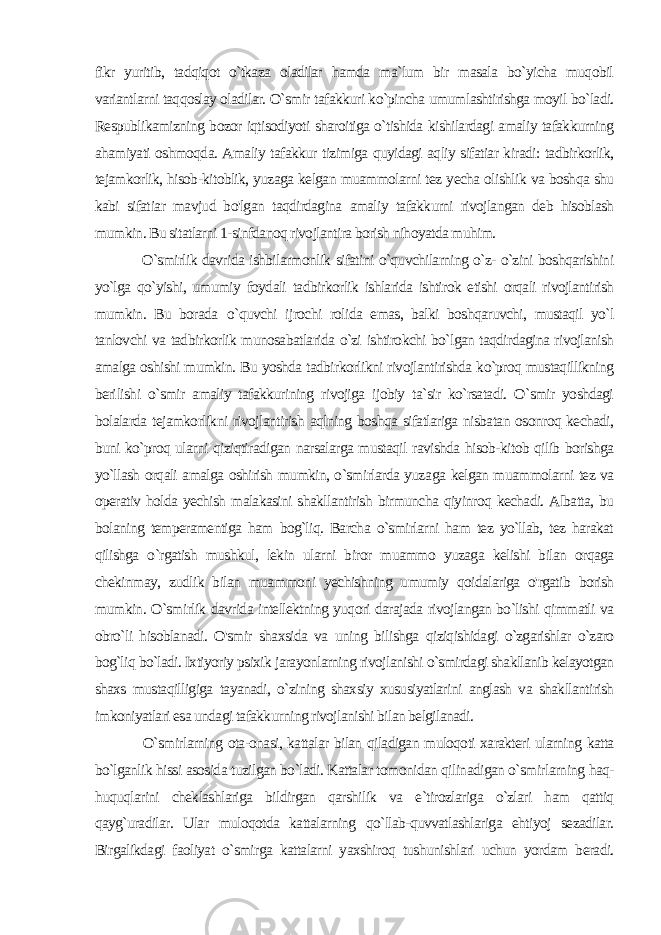 fikr yuritib, tadqiqot o`tkaza oladilar hamda ma`lum bir masala bo`yicha muqobil variantlarni taqqoslay oladilar. O`smir tafakkuri ko`pincha umumlashtirishga moyil bo`ladi. Respublikamizning bozor iqtisodiyoti sharoitiga o`tishida kishilardagi amaliy tafakkurning ahamiyati oshmoqda. Amaliy tafakkur tizimiga quyidagi aqliy sifatiar kiradi: tadbirkorlik, tejamkorlik, hisob-kitoblik, yuzaga kelgan muammolarni tez yecha olishlik va boshqa shu kabi sifat iar mavjud bo&#39;lgan taqdirdagina amaliy tafakkurni rivojlangan deb hisoblash mumkin. Bu sitatlarni 1-sinfdanoq rivojlantira borish nihoyatda muhim. O`smirlik davrida ishbilarmonlik sifatini o`quvchilarning o`z- o`zini boshqarishini yo`lga qo`yishi, umumiy foydali tadbirkorlik ishlarida ishtirok etishi orqali rivojlantirish mumkin. Bu borada o `quvchi ijrochi rolida emas, balki boshqaruvchi, mustaqil yo`l tanlovchi va tadbirkorlik munosabatlarida o`zi ishtirokchi bo`lgan taqdirdagina rivojlanish amalga oshishi mumkin. Bu yoshda tadbirkorlikni rivojlantirishda ko`proq mustaqillikning beri lishi o`smir amaliy tafakkurining rivojiga ijobiy ta`sir ko`rsatadi. O`smir yoshdagi bolalarda tejamkorlikni rivojlantirish aqlning boshqa sifatlariga nisbatan osonroq kechadi, buni ko`proq ularni qiziqtiradigan narsalarga mustaqil ravishda hisob-kitob qilib borishga yo`llash orqali amalga oshirish mumkin, o`smirlarda yuza ga kelgan muammolarni tez va operativ holda yechish malakasini shakllantirish birmuncha qiyinroq kechadi. Albatta, bu bolaning temperamentiga ham bog`liq. Barcha o`smirlarni ham tez yo`llab, tez harakat qilishga o`rgatish mushkul, lekin ularni biror muammo yuzaga kelishi bilan orqaga chekinmay, zudlik bilan muam moni yechishning umumiy qoidalariga o&#39;rgatib borish mumkin. O`smirlik davrida intellektning yuqori darajada rivojlangan bo`lishi qimmatli va obro`li hisoblanadi. O&#39;smir shaxsida va uning bi lishga qiziqishidagi o`zgarishlar o`zaro bog`liq bo`ladi. Ixtiyoriy psixik jarayonlarning rivojlanishi o`smirdagi shakllanib kelayotgan shaxs mustaqilligiga tayanadi, o`zining shaxsiy xususiyatlarini anglash va shakllantirish imkoniyatlari esa undagi tafakkur ning rivojlanishi bilan belgilanadi. O`smirlarning ota-onasi, kattalar bilan qiladigan muloqoti xarakteri ularning katta bo`lganlik hissi asosida tuzilgan bo`ladi. Kattalar tomonidan qilinadigan o`smirlarning haq- huquqlarini cheklashlariga bildirgan qarshilik va e`tirozlariga o`zlari ham qattiq qayg`uradilar. Ular muloqotda kattalarning qo`llab-quvvatlashlariga ehtiyoj sezadilar. Birgalikdagi faoliyat o`smirga kattalarni yaxshiroq tushunishlari uchun yordam beradi. 