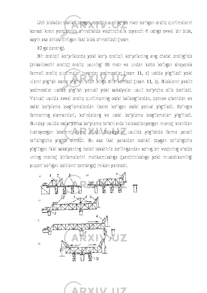 Uch blokdan tashkil topgan, oraliq uzunligi 55 metr bo’lgan oraliq qurilmalarni konsol krani yordamida o’rnatishda vaqtinchalik tayanch 4 ustiga avval bir blok, keyin esa birlashtirilgan ikki blok o’rnatiladi (rasm 10 ga qarang). Bir oraliqli ko’priklarda yoki ko’p oraliqli ko’prikning eng chetki oralig’ida (ankerlovchi oraliq) oraliq uzunligi 66 metr va undan katta bo’lgan shaparak fermali oraliq qurilmalar inventar podmostlar (rasm 11, a) ustida yig’iladi yoki ularni yig’ish osma yig’ish bilan birga olib boriladi (rasm 11, b). Bloklarni yaxlit podmostlar ustida yig’ish yarusli yoki seksiyalar usuli bo’yicha olib boriladi. Yarusli usulda avval oraliq qurilmaning ostki belbog’lardan, qatnov qismidan va ostki bo’ylama bog’lamalardan iborat bo’lgan ostki yarusi yig’iladi. So’ngra fermaning elementlari, ko’ndalang va ustki bo’ylama bog’lamalari yig’iladi. Bunday usulda ostki yarus bo’ylama to’sinlarda harakatlanyotgan montaj kranidan tushayotgan bosimni qabul qiladi. Seksiyalar usulida yig’ishda ferma paneli to’laligicha yig’ib olinadi. Bu esa ikki paneldan tashkil topgan to’laligicha yig’ilgan ikki seksiyaning holati tekshirib bo’lingandan so’ng bir vaqtning o’zida uning montaj birikmalarini mahkamlashga (parchinlashga yoki mustahkamligi yuqori bo’lgan boltlarni tortishga) imkon yaratadi. 