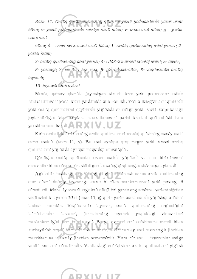 Rasm 11. Oraliq qurilmani montaj qilish: a-yaxlit podmostlarda yarus usuli bilan; b- yaxlit podmostlarda seksiya usuli bilan; v- osma usul bilan; g – yarim osma usul bilan; d – osma muvozanat usuli bilan; 1- oraliq qurilmaning ustki yarusi; 2- portal krani; 3- oraliq qurilmaning ostki yarusi; 4- UMK-2 markali montaj krani; 5- anker; 6- posangi; 7- vantlari bor rom; 8- gidrodomkratlar; 9- vaqtinchalik oraliq tayanch; 10- tayanch obstroykasi Montaj qatnov qismida joylashgan strelali kran yoki podmostlar ustida harakatlanuvchi portal krani yordamida olib boriladi. Yo’l o’tkazgichlarni qurishda yoki oraliq qurilmalarni qayirlarda yig’ishda er ustiga yoki ishchi ko’prikchaga joylashtirilgan izlar bo’yicha harakatlanuvchi portal kranlari qo’llanilishi ham yaxshi samara beradi. Ko’p oraliqli ko’priklarning oraliq qurilmalarini montaj qilishning asosiy usuli osma usuldir (rasm 11, v). Bu usul ayniqsa qirqilmagan yoki konsol oraliq qurilmalarni yig’ishda ayniqsa maqsadga muvofiqdir. Qirqilgan oraliq qurilmalar osma usulda yig’iladi va ular biriktiruvchi elementlar bilan o’zaro birlashtirilgandan so’ng qirqilmagan sistemaga aylanadi. Ag’darilib tushishga qarshi turg’unligini ta’minlash uchun oraliq qurilmaning dum qismi doimiy tayanchga anker 5 bilan mahkamlanadi yoki posangi 6 o’rnatiladi. Mahalliy sharoitlarga ko’ra iloji bo’lganda eng ratsional variant sifatida vaqtinchalik tayanch 10 ni (rasm 11, g) qurib yarim osma usulda yig’ishga o’tishni tanlash mumkin. Vaqtinchalik tayanch, oraliq qurilmaning turg’unligini ta’minlashdan tashqari, fermalarning tayanch yaqinidagi elementlari mustahkamligini ham ta’minlaydi. Bunga elementlarni qo’shimcha metall bilan kuchaytirish orqali ham erishish mumkin, lekin bunday usul texnologik jihatdan murakkab va iqtisodiy jihatdan samarasizdir. Yana bir usul - tayanchlar ustiga vantli romlarni o’rnatishdir. Vantlardagi zo’riqishlar oraliq qurilmalarni yig’ish 