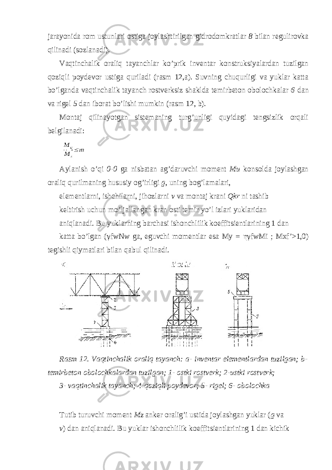 jarayonida rom ustunlari ostiga joylashtirilgan gidrodomkratlar 8 bilan regulirovka qilinadi (sozlanadi). Vaqtinchalik oraliq tayanchlar ko’prik inventar konstruksiyalardan tuzilgan qoziqli poydevor ustiga quriladi (rasm 12,a). Suvning chuqurligi va yuklar katta bo’lganda vaqtinchalik tayanch rostverksiz shaklda temirbeton obolochkalar 6 dan va rigel 5 dan iborat bo’lishi mumkin (rasm 12, b). Montaj qilinayotgan sistemaning turg’unligi quyidagi tengsizlik orqali belgilanadi: Aylanish o’qi 0-0 ga nisbatan ag’daruvchi moment Mu konsolda joylashgan oraliq qurilmaning hususiy og’irligi g , uning bog’lamalari, elementlarni, ishchilarni, jihozlarni v va montaj krani Qkr ni tashib keltirish uchun mo’ljallangan kran osti temir yo’l izlari yuklaridan aniqlanadi. Bu yuklarning barchasi ishonchlilik koeffitsientlarining 1 dan katta bo’lgan ( γ fwNw ga, eguvchi momentlar esa My = ηγ fwMi ; Mxf’>1,0) tegishli qiymatlari bilan qabul qilinadi. Rasm 12. Vaqtinchalik oraliq tayanch: a- inventar elementlardan tuzilgan; b- temirbeton obolochkalardan tuzilgan; 1- ostki rostverk; 2-ustki rostverk; 3- vaqtinchalik tayanch; 4-qoziqli poydevor; 5- rigel; 6- obolochka Tutib turuvchi moment Mz anker oralig’i ustida joylashgan yuklar ( g va v ) dan aniqlanadi. Bu yuklar ishonchlilik koeffitsientlarining 1 dan kichik 