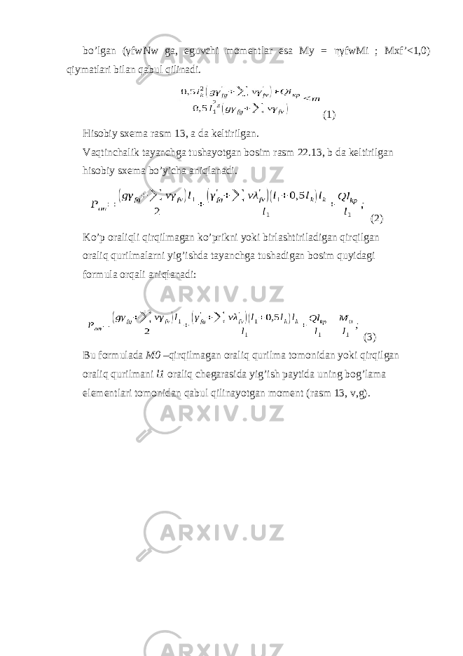 bo’lgan ( γ fwNw ga, eguvchi momentlar esa My = ηγ fwMi ; Mxf’<1,0) qiymatlari bilan qabul qilinadi. (1) Hisobiy sxema rasm 13, a da keltirilgan. Vaqtinchalik tayanchga tushayotgan bosim rasm 22.13, b da keltirilgan hisobiy sxema bo’yicha aniqlanadi. (2) Ko’p oraliqli qirqilmagan ko’prikni yoki birlashtiriladigan qirqilgan oraliq qurilmalarni yig’ishda tayanchga tushadigan bosim quyidagi formula orqali aniqlanadi: (3) Bu formulada M0 –qirqilmagan oraliq qurilma tomonidan yoki qirqilgan oraliq qurilmani l1 oraliq chegarasida yig’ish paytida uning bog’lama elementlari tomonidan qabul qilinayotgan moment (rasm 13, v,g). 