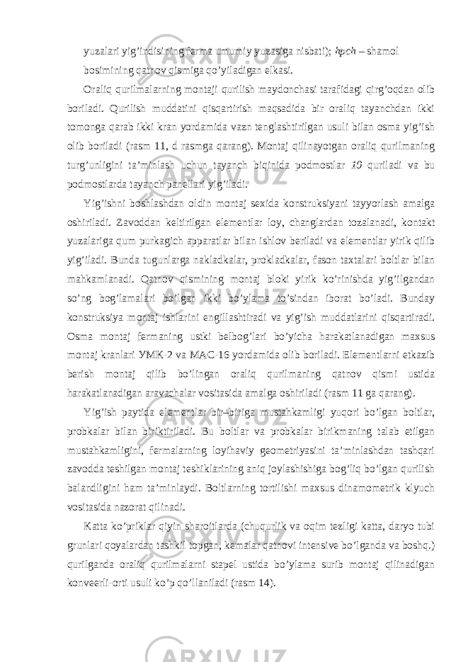 yuzalari yig’indisining ferma umumiy yuzasiga nisbati); hpch – shamol bosimining qatnov qismiga qo’yiladigan elkasi. Oraliq qurilmalarning montaji qurilish maydonchasi tarafidagi qirg’oqdan olib boriladi. Qurilish muddatini qisqartirish maqsadida bir oraliq tayanchdan ikki tomonga qarab ikki kran yordamida vazn tenglashtirilgan usuli bilan osma yig’ish olib boriladi (rasm 11, d rasmga qarang). Montaj qilinayotgan oraliq qurilmaning turg’unligini ta’minlash uchun tayanch biqinida podmostlar 10 quriladi va bu podmostlarda tayanch panellari yig’iladi. Yig’ishni boshlashdan oldin montaj sexida konstruksiyani tayyorlash amalga oshiriladi. Zavoddan keltirilgan elementlar loy, changlardan tozalanadi, kontakt yuzalariga qum purkagich apparatlar bilan ishlov beriladi va elementlar yirik qilib yig’iladi. Bunda tugunlarga nakladkalar, prokladkalar, fason taxtalari boltlar bilan mahkamlanadi. Qatnov qismining montaj bloki yirik ko’rinishda yig’ilgandan so’ng bog’lamalari bo’lgan ikki bo’ylama to’sindan iborat bo’ladi. Bunday konstruksiya montaj ishlarini engillashtiradi va yig’ish muddatlarini qisqartiradi. Osma montaj fermaning ustki belbog’lari bo’yicha harakatlanadigan maxsus montaj kranlari У MK-2 va MA С -16 yordamida olib boriladi. Elementlarni etkazib berish montaj qilib bo’lingan oraliq qurilmaning qatnov qismi ustida harakatlanadigan aravachalar vositasida amalga oshiriladi (rasm 11 ga qarang). Yig’ish paytida elementlar bir–biriga mustahkamligi yuqori bo’lgan boltlar, probkalar bilan biriktiriladi. Bu boltlar va probkalar birikmaning talab etilgan mustahkamligini, fermalarning loyihaviy geometriyasini ta’minlashdan tashqari zavodda teshilgan montaj teshiklarining aniq joylashishiga bog’liq bo’lgan qurilish balandligini ham ta’minlaydi. Boltlarning tortilishi maxsus dinamometrik klyuch vositasida nazorat qilinadi. Katta ko’priklar qiyin sharoitlarda (chuqurlik va oqim tezligi katta, daryo tubi grunlari qoyalardan tashkil topgan, kemalar qatnovi intensive bo’lganda va boshq.) qurilganda oraliq qurilmalarni stapel ustida bo’ylama surib montaj qilinadigan konveerli-orti usuli ko’p qo’llaniladi (rasm 14). 