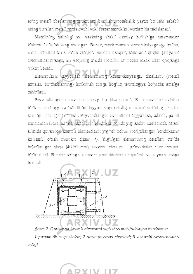 so’ng metall chetlarining strukturasi buzilishi, notekislik paydo bo’lishi sababli uning qirralari metall randalovchi yoki frezer stanoklari yordamida tekislanadi. Metallning qalinligi va rezakning shakli qanday bo’lishiga qaramasdan kislorodli qirqish keng tarqalgan. Bunda, rezak maxsus konstruksiyaga ega bo’lsa, metall qirralari tekis bo’lib chiqadi. Bundan tashqari, kislorodli qirqish jarayonni avtomatlashtirishga, bir vaqtning o’zida metallni bir necha rezak bilan qirqishga imkon beradi. Elementlarni tayyorlash elementning konstruksiyasiga, detallarni (metall taxtalar, burchaklarning) biriktirish turiga bog’liq texnologiya bo’yicha amalga oshiriladi. Payvandlangan elementlar asosiy tip hisoblanadi. Bu elementlar detallar birikmalarining yuqori sifatliligi, tayyorlashga ketadigan mehnat sarfining nisbatan kamligi bilan ajralib turadi. Payvandlangan elemntlarni tayyorlash, odatda, po’lat taxtalardan iborat bo’lgan detallarni konduktor ichida yig’ishdan boshlanadi. Misol sifatida qutisimon kesimli elementlarni yig’ish uchun mo’ljallangan konduktorni ko’rsatib o’tish mumkin (rasm 2). Yig’ilgan elementning detallari qo’lda bajariladigan qisqa (40-50 mm) payvand choklari - prixvatkalar bilan omonat biriktiriladi. Bundan so’ngra element konduktordan chiqariladi va payvandlashga beriladi. Rasm 2. Qutisimon kesimli elementni yig’ishga mo’ljallangan konduktor: 1-pnevmatik rasporkalar; 2-qisqa payvand choklari; 3-yuruvchi aravachaning roligi 