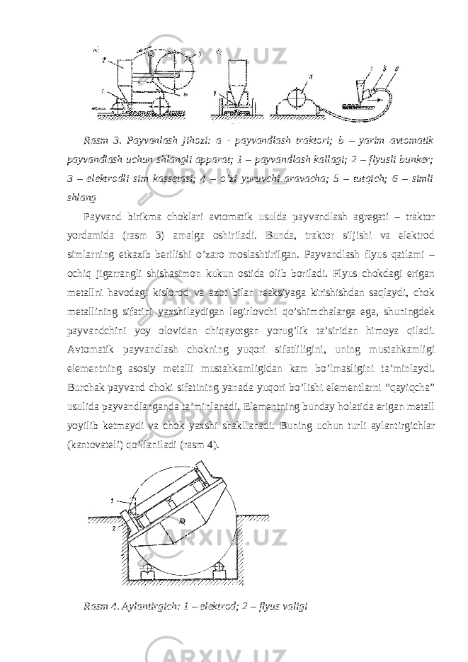 Rasm 3. Payvanlash jihozi: a - payvandlash traktori; b – yarim avtomatik payvandlash uchun shlangli apparat; 1 – payvandlash kallagi; 2 – flyusli bunker; 3 – elektrodli sim kassetasi; 4 – o’zi yuruvchi aravacha; 5 – tutqich; 6 – simli shlang Payvand birikma choklari avtomatik usulda payvandlash agregati – traktor yordamida (rasm 3) amalga oshiriladi. Bunda, traktor siljishi va elektrod simlarning etkazib berilishi o’zaro moslashtirilgan. Payvandlash flyus qatlami – ochiq jigarrangli shishasimon kukun ostida olib boriladi. Flyus chokdagi erigan metallni havodagi kislorod va azot bilan reaksiyaga kirishishdan saqlaydi, chok metallining sifatini yaxshilaydigan legirlovchi qo’shimchalarga ega, shuningdek payvandchini yoy olovidan chiqayotgan yorug’lik ta’siridan himoya qiladi. Avtomatik payvandlash chokning yuqori sifatliligini, uning mustahkamligi elementning asosiy metalli mustahkamligidan kam bo’lmasligini ta’minlaydi. Burchak payvand choki sifatining yanada yuqori bo’lishi elementlarni “qayiqcha” usulida payvandlanganda ta’minlanadi. Elementning bunday holatida erigan metall yoyilib ketmaydi va chok yaxshi shakllanadi. Buning uchun turli aylantirgichlar (kantovateli) qo’llaniladi (rasm 4). Rasm 4. Aylantirgich: 1 – elektrod; 2 – flyus valigi 