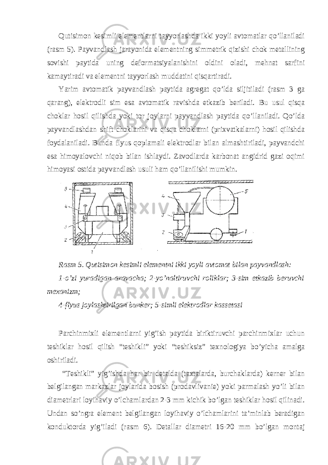 Qutisimon kesimli elementlarni tayyorlashda ikki yoyli avtomatlar qo’llaniladi (rasm 5). Payvandlash jarayonida elementning simmetrik qizishi chok metallining sovishi paytida uning deformatsiyalanishini oldini oladi, mehnat sarfini kamaytiradi va elementni tayyorlash muddatini qisqartiradi. Yarim avtomatik payvandlash paytida agregat qo’lda siljitiladi (rasm 3 ga qarang), elektrodli sim esa avtomatik ravishda etkazib beriladi. Bu usul qisqa choklar hosil qilishda yoki tor joylarni payvandlash paytida qo’llaniladi. Qo’lda payvandlashdan shift choklarini va qisqa choklarni (prixvatkalarni) hosil qilishda foydalaniladi. Bunda flyus qoplamali elektrodlar bilan almashtiriladi, payvandchi esa himoyalovchi niqob bilan ishlaydi. Zavodlarda karbonat angidrid gazi oqimi himoyasi ostida payvandlash usuli ham qo’llanilishi mumkin. Rasm 5. Qutisimon kesimli elementni ikki yoyli avtomat bilan payvandlash: 1-o’zi yuradigan aravacha; 2-yo’naltiruvchi roliklar; 3-sim etkazib beruvchi mexanizm; 4-flyus joylashtirilgan bunker; 5-simli elektrodlar kassetasi Parchinmixli elementlarni yig’ish paytida biriktiruvchi parchinmixlar uchun teshiklar hosil qilish “teshikli” yoki “teshiksiz” texnologiya bo’yicha amalga oshiriladi. “Teshikli” yig’ishda har bir detalda (taxtalarda, burchaklarda) kerner bilan belgilangan markazlar joylarida bosish (prodavlivanie) yoki parmalash yo’li bilan diametrlari loyihaviy o’lchamlardan 2-3 mm kichik bo’lgan teshiklar hosil qilinadi. Undan so’ngra element belgilangan loyihaviy o’lchamlarini ta’minlab beradigan konduktorda yig’iladi (rasm 6). Detallar diametri 16-20 mm bo’lgan montaj 