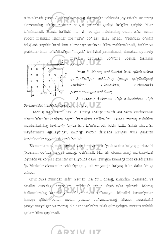 ta’minlanadi (rasm 8). Konduktorning elementlar uchlarida joylashishi va uning elementning o’qiga nisbatan to’g’ri yo’naltirilganligi belgilar qo’yish bilan ta’minlanadi. Bunda bo’lishi mumkin bo’lgan hatolarning oldini olish uchun yuqori malakali ishchilar mehnatini qo’llash talab etiladi. Teshiklar o’rnini belgilash paytida konduktor elementga strubsina bilan mahkamlanadi, boltlar va probkalar bilan to’ldiriladigan “mayak” teshiklari parmalanadi, stanokda loyihaviy maydon ko’rinishi bo’yicha boshqa teshiklar ochiladi. Rasm 8. Montaj teshiklarini hosil qilish uchun qo’llaniladigan nakladnoy (ustiga qo’yiladigan) konduktor: 1-konduktor; 2-elementda parmalanadigan teshiklar; 3- element; 4-element o’qi; 5-konduktor o’qi; 6elementdagi teshiklar maydonining o’qi Montaj teshiklarini hosil qilishning boshqa usulida esa tekis konduktorlar o’zaro bikir biriktirilgan hajmli konduktor qo’llaniladi. Bunda montaj teshiklari maydonlarining loyihaviy joylashishi ta’minlanadi, lekin katta ishlab chiqarish maydonlarini egallaydigan, aniqligi yuqori darajada bo’lgan yirik gabaritli konduktorlar tayyorlash kerak bo’ladi. Elementlarning markirovkasi va gruntovkasi bo’yash sexida bo’yoq purkovchi jixozlarni qo’llash orqali amalga oshiriladi. Har bir elementning markirovkasi loyihada va ko’prik qurilishi amaliyotida qabul qilingan sxemaga mos keladi (rasm 9). Markalar elementlar uchlariga qo’yiladi va yorqin bo’yoq bilan doira ichiga olinadi. Gruntovka qilishdan oldin element har turli chang, kirlardan tozalanadi va detallar orasidagi tirqishlarni to’ldirish uchun shpaklevka qilinadi. Montaj birikmalarning kontakt yuzalari gruntovka qilinmaydi. Metallni korroziyadan himoya qilish uchun metall yuzalar birikmalarning friksion hossalarini pasaytirmaydigan va montaj oldidan tozalashni talab qilmaydigan maxsus tarkibli qatlam bilan qoplanadi. 