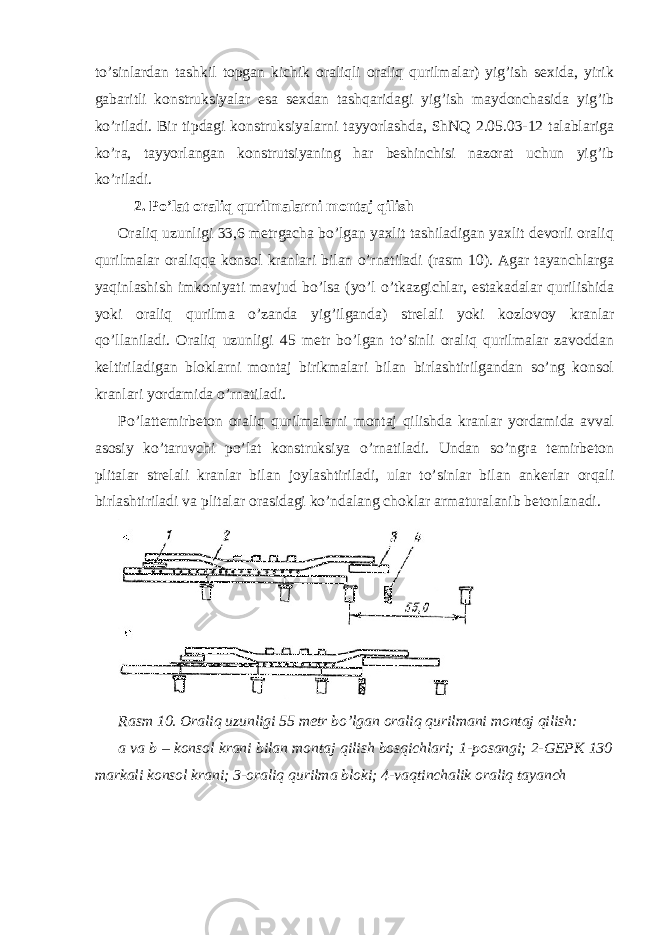 to’sinlardan tashkil topgan kichik oraliqli oraliq qurilmalar) yig’ish sexida, yirik gabaritli konstruksiyalar esa sexdan tashqaridagi yig’ish maydonchasida yig’ib ko’riladi. Bir tipdagi konstruksiyalarni tayyorlashda, ShNQ 2.05.03-12 talablariga ko’ra, tayyorlangan konstrutsiyaning har beshinchisi nazorat uchun yig’ib ko’riladi. 2. Po’lat oraliq qurilmalarni montaj qilish Oraliq uzunligi 33,6 metrgacha bo’lgan yaxlit tashiladigan yaxlit devorli oraliq qurilmalar oraliqqa konsol kranlari bilan o’rnatiladi (rasm 10). Agar tayanchlarga yaqinlashish imkoniyati mavjud bo’lsa (yo’l o’tkazgichlar, estakadalar qurilishida yoki oraliq qurilma o’zanda yig’ilganda) strelali yoki kozlovoy kranlar qo’llaniladi. Oraliq uzunligi 45 metr bo’lgan to’sinli oraliq qurilmalar zavoddan keltiriladigan bloklarni montaj birikmalari bilan birlashtirilgandan so’ng konsol kranlari yordamida o’rnatiladi. Po’lattemirbeton oraliq qurilmalarni montaj qilishda kranlar yordamida avval asosiy ko’taruvchi po’lat konstruksiya o’rnatiladi. Undan so’ngra temirbeton plitalar strelali kranlar bilan joylashtiriladi, ular to’sinlar bilan ankerlar orqali birlashtiriladi va plitalar orasidagi ko’ndalang choklar armaturalanib betonlanadi. Rasm 10. Oraliq uzunligi 55 metr bo’lgan oraliq qurilmani montaj qilish: a va b – konsol krani bilan montaj qilish bosqichlari; 1-posangi; 2-GEPK 130 markali konsol krani; 3-oraliq qurilma bloki; 4-vaqtinchalik oraliq tayanch 