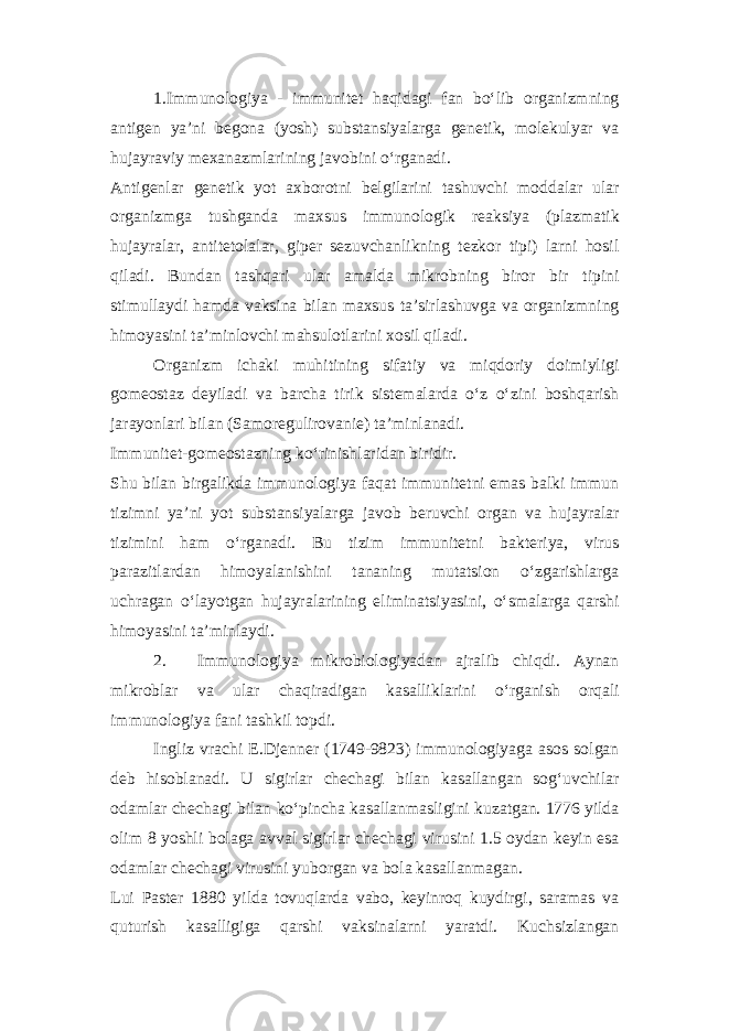 1.Immunologiya - immunitet haqidagi fan bo‘lib organizmning antigen ya’ni begona (yosh) substansiyalarga genetik, molekulyar va hujayraviy mexanazmlarining javobini o‘rganadi. Antigenlar genetik yot axborotni belgilarini tashuvchi moddalar ular organizmga tushganda maxsus immunologik reaksiya (plazmatik hujayralar, antitetolalar, giper sezuvchanlikning tezkor tipi) larni hosil qiladi. Bundan tashqari ular amalda mikrobning biror bir tipini stimullaydi hamda vaksina bilan maxsus ta’sirlashuvga va organizmning himoyasini ta’minlovchi mahsulotlarini xosil qiladi. Organizm ichaki muhitining sifatiy va miqdoriy doimiyligi gomeostaz deyiladi va barcha tirik sistemalarda o‘z o‘zini boshqarish jarayonlari bilan (Samoregulirovanie) ta’minlanadi. Immunitet-gomeostazning ko‘rinishlaridan biridir. Shu bilan birgalikda immunologiya faqat immunitetni emas balki immun tizimni ya’ni yot substansiyalarga javob beruvchi organ va hujayralar tizimini ham o‘rganadi. Bu tizim immunitetni bakteriya, virus parazitlardan himoyalanishini tananing mutatsion o‘zgarishlarga uchragan o‘layotgan hujayralarining eliminatsiyasini, o‘smalarga qarshi himoyasini ta’minlaydi. 2. Immunologiya mikrobiologiyadan ajralib chiqdi. Aynan mikroblar va ular chaqiradigan kasalliklarini o‘rganish orqali immunologiya fani tashkil topdi. Ingliz vrachi E.Djenner (1749-9823) immunologiyaga asos solgan deb hisoblanadi. U sigirlar chechagi bilan kasallangan sog‘uvchilar odamlar chechagi bilan ko‘pincha kasallanmasligini kuzatgan. 1776 yilda olim 8 yoshli bolaga avval sigirlar chechagi virusini 1.5 oydan keyin esa odamlar chechagi virusini yuborgan va bola kasallanmagan. Lui Paster 1880 yilda tovuqlarda vabo, keyinroq kuydirgi, saramas va quturish kasalligiga qarshi vaksinalarni yaratdi. Kuchsizlangan 