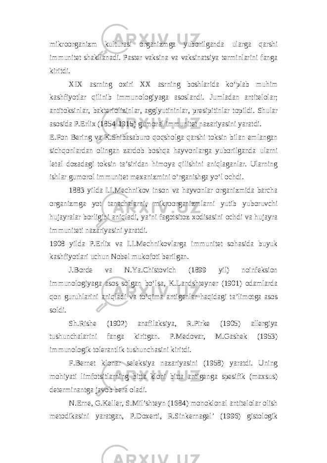 mikroorganizm kulturasi organizmga yuborilganda ularga qarshi immunitet shakllanadi. Paster vaksina va vaksinatsiya terminlarini fanga kiritdi. XIX asrning oxiri XX asrning boshlarida ko‘plab muhim kashfiyotlar qilinib immunologiyaga asoslandi. Jumladan antitelolar; antitoksinlar, bakteriolizinlar, agglyutininlar, presipitinlar topildi. Shular asosida P.Erlix (1854-1915) gumoral immunitet nazariyasini yaratdi. E.Fon Bering va K.Shibasaburo qoqsholga qarshi toksin bilan emlangan sichqonlardan olingan zardob boshqa hayvonlarga yuborilganda ularni letal dozadagi toksin ta’siridan himoya qilishini aniqlaganlar. Ularning ishlar gumorol immunitet mexanizmini o‘rganishga yo‘l ochdi. 1883 yilda I.I.Mechnikov inson va hayvonlar organizmida barcha organizmga yot tanachalarni, mikroorganizmlarni yutib yuboruvchi hujayralar borligini aniqladi, ya’ni fagotsitoz xodisasini ochdi va hujayra immuniteti nazariyasini yaratdi. 1908 yilda P.Erlix va I.I.Mechnikovlarga immunitet sohasida buyuk kashfiyotlari uchun Nobel mukofoti berilgan. J.Borde va N.Ya.Chistovich (1899 yil) noinfeksion immunologiyaga asos solgan bo‘lsa, K.Landshteyner (1901) odamlarda qon guruhlarini aniqladi va to‘qima antigenlar haqidagi ta’limotga asos soldi. Sh.Rishe (1902) anafilaksiya, R.Pirke (1905) allergiya tushunchalarini fanga kiritgan. P.Medovar, M.Gashek (1953) immunologik tolerantlik tushunchasini kiritdi. F.Bernet klonar seleksiya nazariyasini (1958) yaratdi. Uning mohiyati limfotsitlarning bitta kloni bitta antigenga spesifik (maxsus) determinantga javob bera oladi. N.Erne, G.Keller, S.Mil’shteyn (1684) monoklonal antitelolar olish metodikasini yaratgan, P.Doxerti, R.Sinkernagel’ (1996) gistologik 