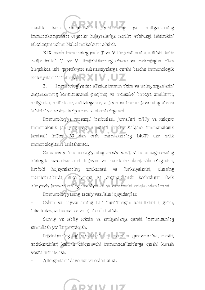 moslik bosh kompleksi hujayralarining yot antigenlarning immunokomponent organlar hujayralariga taqdim etishdagi ishtirokini isbotlagani uchun Nobel mukofotini olishdi. XIX asrda immunologiyada T-va V-limfotsitlarni ajratilishi katta natija bo‘ldi. T- va V- limfotsitlarning o‘zaro va makrofaglar bilan birgalikda ishi genetik yot substansiyalarga qarshi barcha immunologik reaksiyalarni ta’minlaydi. 3. Immunologiya fan sifatida immun tizim va uning organlarini organizmning konstitutsional (tug‘ma) va indusebel himoya omillarini, antigenlar, antitelolar, antitelogenez, xujayra va immun javobning o‘zaro ta’sirini va boshqa ko‘plab masalalarni o‘rganadi. Immunologiya mustaqil institutlari, jurnallari milliy va xalqaro immunologik jamiyatga ega mustaqil fandir. Xalqaro immuonologik jamiyati ittifoqi 30 dan ortiq mamlakatning 14000 dan ortik immunologlarini birlashtiradi. Zamonaviy immunologiyaning asosiy vazifasi immunogenezning biologik mexanizmlarini hujayra va molekular darajasida o‘rganish, limfoid hujayralarning strukturasi va funksiyalarini, ularning membranalarida, sitoplazmasi va organoidlarida kechadigan fizik kimyoviy jarayonlarning hususiyatlari va xarakterini aniqlashdan iborat. Immunologiyaning asosiy vazifalari quyidagilar: - Odam va hayvonlarning hali tugatilmagan kasalliklari ( gripp, tuberkulez, sallmonellez va b) ni oldini olish. - Sun’iy va tabiiy toksin va antigenlarga qarshi immunitetning stimullash yo‘llarini qidirish. - Infeksiyaning og‘ir kechishi turli asoratlar (pnevmoniya, mastit, endokarditlar) keltirib chiqaruvchi immunodefitsitlarga qarshi kurash vositalarini izlash. - Allergenlarni davolash va oldini olish. 