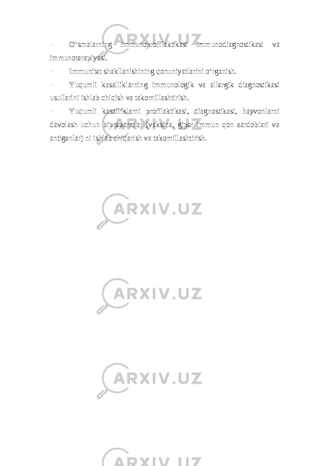 - O‘smalarning immunoprofilaktikasi immunodiagnostikasi va immunoterapiyasi. - Immunitet shakllanishining qonuniyatlarini o‘rganish. - Yuqumli kasalliklarning immunologik va allergik diagnostikasi usullarini ishlab chiqish va takomillashtirish. - Yuqumli kasalliklarni profilaktikasi, diagnostikasi, hayvonlarni davolash uchun bipreparatlar (vaksina, giper immun qon zardoblari va antigenlar) ni ishlab chiqarish va takomillashtirish.   