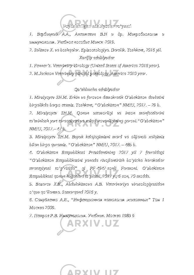 Foydalanilgan adabiyotlar ro’yxati 1. Вербицкий А.А., Алешкевич В.Н и др. Микробиология и иммунология. Учебное пособие Минск-2019. 2. Salimov X. va boshqalar. Epizootologiya. Darslik. Toshkent, 2016 yil. Xorijiy adabiyotlar 1. Fenner’s. Veterinary Virology (United States of America 2016 year). 2. M.Jackson Veterinary clinical pathology. America 2010 year. Qo‘shimcha adabiyotlar 1. Mirziyoyev SH.M. Erkin va farovon demokratik O‘zbekiston davlatini birgalikda barpo etamiz. Toshkent, “O‘zbekiston” NMIU, 2017. – 29 b. 2. Mirziyoyev SH.M. Qonun ustuvorligi va inson manfaatlarini ta’minlash yurt taraqqiyoti va xalq farovonligining garovi.“O‘zbekiston” NMIU, 2017.– 47 b. 3. Mirziyoyev SH.M. Buyuk kelajagimizni mard va olijanob xalqimiz bilan birga quramiz. “O‘zbekiston” NMIU, 2017. – 485 b. 4. O‘zbekiston Respublikasi Prezidentining 2017 yil 7 fevraldagi “O‘zbekiston Respublikasini yanada rivojlantirish bo‘yicha harakatlar strategiyasi to‘g‘risida” gi PF-4947-sonli Farmoni. O‘zbekiston Respublikasi qonun hujjatlari to‘plami, 2017 y., 6-son, 70-modda. 5. Bazarov X.K., Abdulakimova A.B. Veterinariya virusologiyasidan o‘quv qo‘llanma. Samarqand 2016 y. 6. Самуйленко А.Я., “Инфекционная патология животных” Том 1 Москва 2009. 7. Петров Р.В. Иммунология. Учебник. Москва 1983 й 