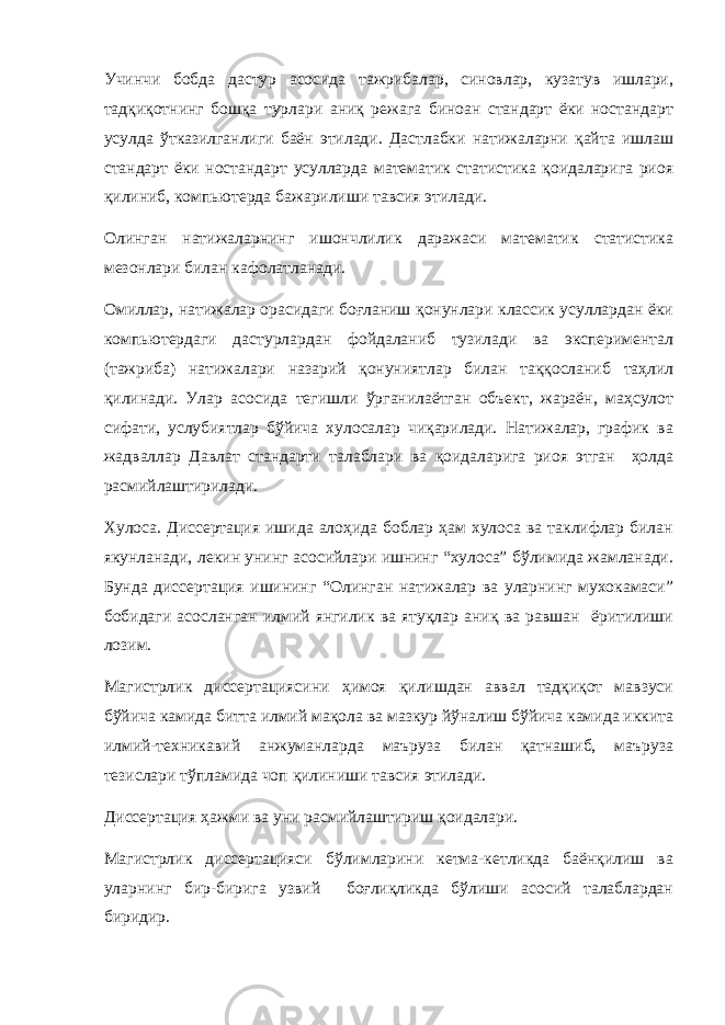 Учинчи бобда дастур асосида тажрибалар, синовлар, кузатув ишлари, тадқиқотнинг бошқа турлари аниқ режага биноан стандарт ёки ностандарт усулда ўтказилганлиги баён этилади. Дастлабки натижаларни қайта ишлаш стандарт ёки ностандарт усулларда математик статистика қоидаларига риоя қилиниб, компьютерда бажарилиши тавсия этилади. Олинган натижаларнинг ишончлилик даражаси математик статистика мезонлари билан кафолатланади. Омиллар, натижалар орасидаги боғланиш қонунлари классик усуллардан ёки компьютердаги дастурлардан фойдаланиб тузилади ва экспериментал (тажриба) натижалари назарий қонуниятлар билан таққосланиб таҳлил қилинади. Улар асосида тегишли ўрганилаётган объект, жараён, маҳсулот сифати, услубиятлар бўйича хулосалар чиқарилади. Натижалар, график ва жадваллар Давлат стандарти талаблари ва қоидаларига риоя этган ҳолда расмийлаштирилади. Хулоса. Диссертация ишида алоҳида боблар ҳам хулоса ва таклифлар билан якунланади, лекин унинг асосийлари ишнинг “хулоса” бўлимида жамланади. Бунда диссертация ишининг “Олинган натижалар ва уларнинг мухокамаси” бобидаги асосланган илмий янгилик ва ятуқлар аниқ ва равшан ёритилиши лозим. Магистрлик диссертациясини ҳимоя қилишдан аввал тадқиқот мавзуси бўйича камида битта илмий мақола ва мазкур йўналиш бўйича камида иккита илмий-техникавий анжуманларда маъруза билан қатнашиб, маъруза тезислари тўпламида чоп қилиниши тавсия этилади. Диссертация ҳажми ва уни расмийлаштириш қоидалари. Магистрлик диссертацияси бўлимларини кетма-кетликда баёнқилиш ва уларнинг бир-бирига узвий боғлиқликда бўлиши асосий талаблардан биридир. 