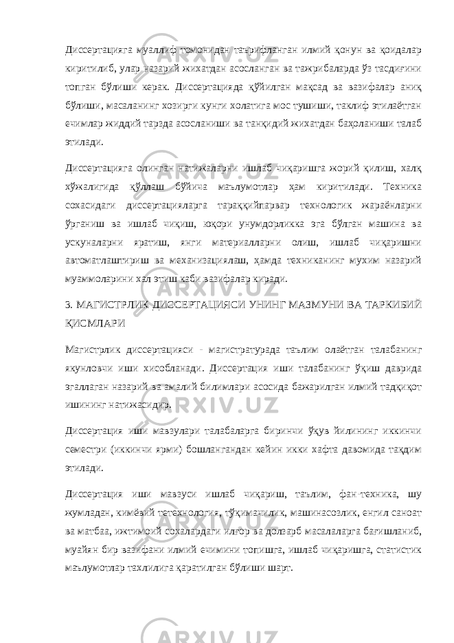 Диссертацияга муаллиф томонидан таърифланган илмий қонун ва қоидалар киритилиб, улар назарий жихатдан асосланган ва тажрибаларда ўз тасдиғини топган бўлиши керак. Диссертацияда қўйилган мақсад ва вазифалар аниқ бўлиши, масаланинг хозирги кунги холатига мос тушиши, таклиф этилаётган ечимлар жиддий тарзда асосланиши ва танқидий жихатдан баҳоланиши талаб этилади. Диссертацияга олинган натижаларни ишлаб чиқаришга жорий қилиш, халқ хўжалигида қўллаш бўйича маълумотлар ҳам киритилади. Техника сохасидаги диссертацияларга тараққийпарвар технологик жараёнларни ўрганиш ва ишлаб чиқиш, юқори унумдорликка эга бўлган машина ва ускуналарни яратиш, янги материалларни олиш, ишлаб чиқаришни автоматлаштириш ва механизациялаш, ҳамда техниканинг мухим назарий муаммоларини хал этиш каби вазифалар киради. 3. МАГИСТРЛИК ДИССЕРТАЦИЯСИ УНИНГ МАЗМУНИ ВА ТАРКИБИЙ ҚИСМЛАРИ Магистрлик диссертацияси - магистратурада таълим олаётган талабанинг якунловчи иши хисобланади. Диссертация иши талабанинг ўқиш даврида эгаллаган назарий ва амалий билимлари асосида бажарилган илмий тадқиқот ишининг натижасидир. Диссертация иши мавзулари талабаларга биринчи ўқув йилининг иккинчи семестри (иккинчи ярми) бошлангандан кейин икки хафта давомида тақдим этилади. Диссертация иши мавзуси ишлаб чиқариш, таълим, фан-техника, шу жумладан, кимёвий тетехнология, тўқимачилик, машинасозлик, енгил саноат ва матбаа, ижтимоий сохалардаги илғор ва долзарб масалаларга бағишланиб, муайян бир вазифани илмий ечимини топишга, ишлаб чиқаришга, статистик маълумотлар тахлилига қаратилган бўлиши шарт. 