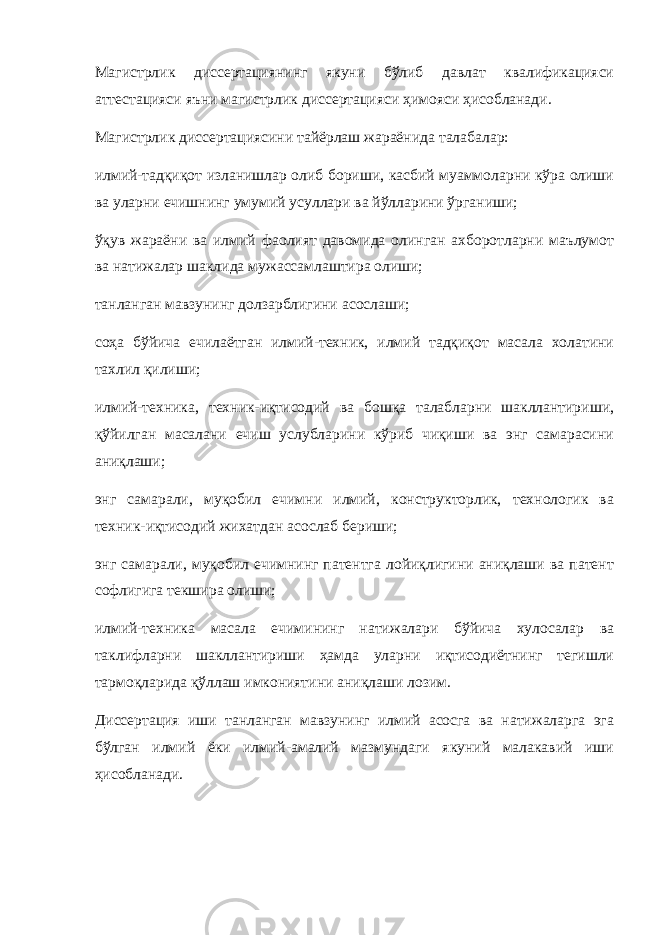 Магистрлик диссертациянинг якуни бўлиб давлат квалификацияси аттестацияси яъни магистрлик диссертацияси ҳимояси ҳисобланади. Магистрлик диссертациясини тайёрлаш жараёнида талабалар: илмий-тадқиқот изланишлар олиб бориши, касбий муаммоларни кўра олиши ва уларни ечишнинг умумий усуллари ва йўлларини ўрганиши; ўқув жараёни ва илмий фаолият давомида олинган ахборотларни маълумот ва натижалар шаклида мужассамлаштира олиши; танланган мавзунинг долзарблигини асослаши; соҳа бўйича ечилаётган илмий-техник, илмий тадқиқот масала холатини тахлил қилиши; илмий-техника, техник-иқтисодий ва бошқа талабларни шакллантириши, қўйилган масалани ечиш услубларини кўриб чиқиши ва энг самарасини аниқлаши; энг самарали, муқобил ечимни илмий, конструкторлик, технологик ва техник-иқтисодий жихатдан асослаб бериши; энг самарали, муқобил ечимнинг патентга лойиқлигини аниқлаши ва патент софлигига текшира олиши; илмий-техника масала ечимининг натижалари бўйича хулосалар ва таклифларни шакллантириши ҳамда уларни иқтисодиётнинг тегишли тармоқларида қўллаш имкониятини аниқлаши лозим. Диссертация иши танланган мавзунинг илмий асосга ва натижаларга эга бўлган илмий ёки илмий-амалий мазмундаги якуний малакавий иши ҳисобланади. 