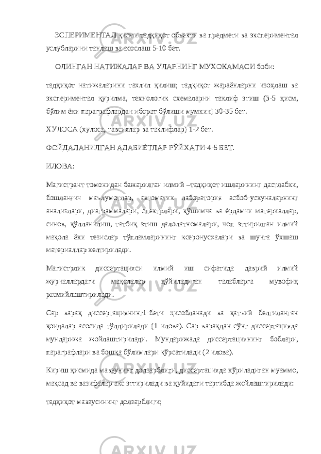  ЭСПЕРИМЕНТАЛ қисми тадқиқот объекти ва предмети ва экспериментал услубларини танлаш ва асослаш 5-10 бет. ОЛИНГАН НАТИЖАЛАР ВА УЛАРНИНГ МУХОКАМАСИ боби: тадқиқот натижаларини тахлил қилиш; тадқиқот жараёнларни изоҳлаш ва экспериментал қурилма, технологик схемаларни таклиф этиш (3-5 қисм, бўлим ёки параграфлардан иборат бўлиши мумкин) 30-35 бет. ХУЛОСА (хулоса, тавсиялар ва таклифлар) 1-2 бет. ФОЙДАЛАНИЛГАН АДАБИЁТЛАР РЎЙХАТИ-4-5 БЕТ. ИЛОВА: Магистрант томонидан бажарилган илмий –тадқиқот ишларининг дастлабки, бошланғич маълумотлар, автоматик лаборатория асбоб-ускуналарнинг анализлари, диаграммалари, спектрлари, қўшимча ва ёрдамчи материаллар, синов, қўлланилиш, татбиқ этиш далолатномалари, чоп эттирилган илмий мақола ёки тезислар тўпламларининг ксеронусхалари ва шунга ўхшаш материаллар келтирилади. Магистрлик диссертацияси илмий иш сифатида даврий илмий журналлардаги мақолалар қўйиладиган талабларга мувофиқ расмийлаштирилади. Сар варақ диссертациянинг1-бети ҳисобланади ва қатъий белгиланган қоидалар асосида тўлдирилади (1 илова). Сар варақдан сўнг диссертацияда мундарижа жойлаштирилади. Мундарижада диссертациянинг боблари, параграфлари ва бошқа бўлимлари кўрсатилади (2 илова). Кириш қисмида мавзунинг долзарблиги, диссертацияда кўриладиган муаммо, мақсад ва вазифалар акс эттирилади ва қуйидаги тартибда жойлаштирилади: тадқиқот мавзусининг долзарблиги; 