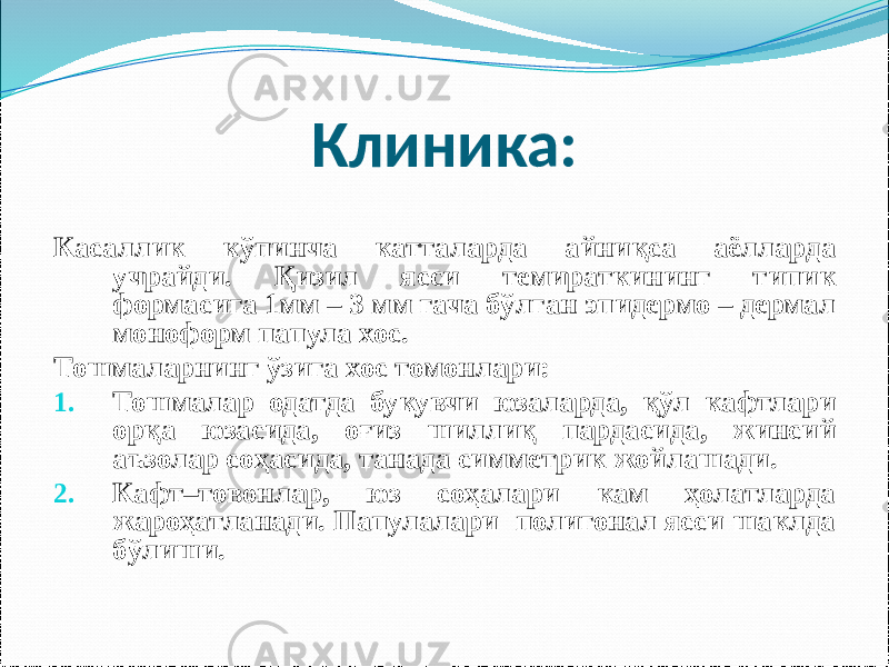 Клиника: Касаллик кўпинча катталарда айниқса аёлларда учрайди. Қизил ясси темираткининг типик формасига 1мм – 3 мм гача бўлган эпидермо – дермал моноформ папула хос. Тошмаларнинг ўзига хос томонлари: 1. Тошмалар одатда букувчи юзаларда, қўл кафтлари орқа юзасида, оғиз шиллиқ пардасида, жинсий аъзолар соҳасида, танада симметрик жойлашади. 2. Кафт–товонлар, юз соҳалари кам ҳолатларда жароҳатланади. Папулалари полигонал ясси шаклда бўлиши. 