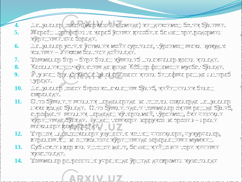 4. Папулалар юзаси (марказий қисмида) киндиксимон ботиқ бўлиши. 5. Жараён периферияга қараб ўсиши ҳисобига баъзан эритродермия кўринишигача боради. 6. Папулалар устига ўсимлик мойи суртилса, тўрсимон шакл вужудга келиши – Уикхем белгиси дейилади. 7. Тошмалар бир – бири билан қўшилиб пилакчалар ҳосил қилади. 8. Касалликнинг қўзғатиш даврида Кёбнер фенамени мусбат бўлади. 9. Ўтувчан ёруғликда папулалар юзаси қизил бинафша рангда ялтираб туради. 10. Папулалар юзаси бироз кепакланиш бўлиб, қийинчилик билан ажралади. 11. Оғиз бўшлиғи шиллиқ пардаларида ва генетал соҳаларда папулалар якка ҳолда бўлади. Оғиз бўшлиғидаги тошмалар оқиш рангда бўлиб, атрофдаги шиллиқ пардадан кўтарилмай, тўрсимон, ёки чизиқли кўринишда бўлади. Бундан ташқари веррукоз ва эрозив – ярали шакллари ҳам учрайди. 12. Тирноқ пластинкалари узунасига кетган чизиқлари, чуқурчалар, хиралашган ва онихолизис кўринишида зарарланиши мумкин. 13. Субъектив ҳар хил интенсивдаги, баъзан қийновчи тери қичиши кузатилади. 14. Тошмалар регрессияга учраганда ўрнида дисхромия кузатилади 