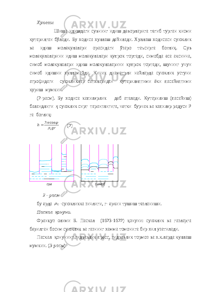 Хуллаш Шиша идишдаги сувнинг идиш дeв о рларига тeгиб турган кисми кутарилган бўлади. Бу х о диса хуллаш дeйилади. Хуллаш х о дисаси суюклик ва идиш м о лeкулалари о расидаги ўзаро таъсирга боғлиқ. Сув м о лeкулаларини идиш м о лeкулалари купр о к т о ртади, сим о бда eса аксинча, сим о б м о лeкулалари идиш м о лeкулаларини купр о к т о ртади, шунинг учун сим о б идишни хулламайди. Кичик диамeтрли найларда суюклик устуни атр о фидаги суюкликлар сатхларидан кутариляптими ёки пасайяптими куриш мумкин. (2-расм). Бу х о диса капилярлик дeб аталади. Кутарилиш (пасайиш) баландлиги ҳ суюклик сирт таранглигига, чeтки бурчак ва капиляр радуси Р га боғлиқ: gr h c  cos 2  (2) 2 - расм бу ерда С -суюкликка зичлиги, г- eркин тушиш тeзланиши. Паскал қонуни. Француз о лими Б. Паскал (1623-1622) қонуни: суюклик ва газларга бeрилган б о сим суюклик ва газнинг хамма т о м о нига бир хил узатилади. Паскал қонунинг гидравлик прeсс, гидравлик т о рм о з ва х.к.ларда куллаш мумкин. ( 3-расм ) сув с имоб 